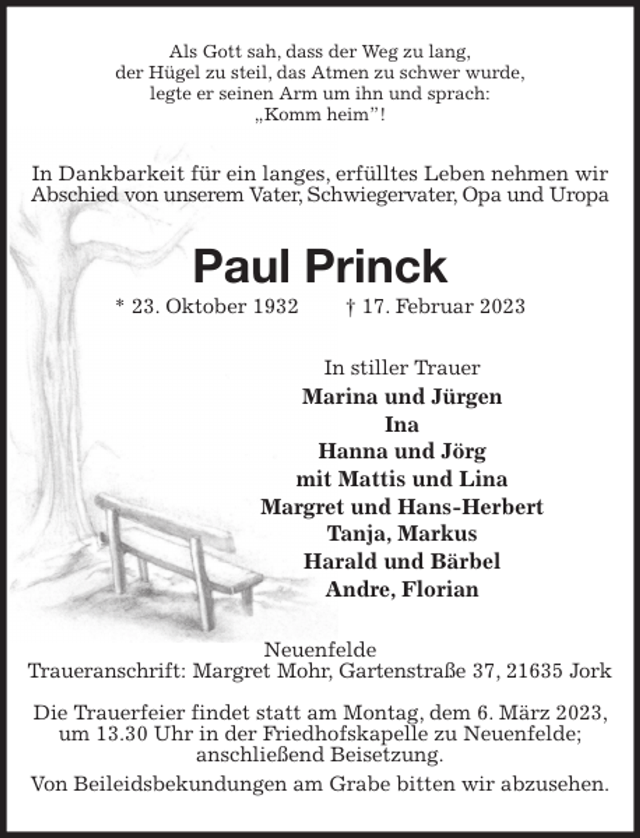 <p>Als Gott sah, dass der Weg zu lang,<br />der Hügel zu steil, das Atmen zu schwer wurde,<br />legte er seinen Arm um ihn und sprach:<br />„Komm heim”!<br />In Dankbarkeit für ein langes, erfülltes Leben nehmen wir Abschied von unserem Vater, Schwiegervater, Opa und Uropa<br />Paul Princk<br />* 23. Oktober 1932 † 17. Februar 2023<br />In stiller Trauer<br />Marina und Jürgen<br />Ina<br />Hanna und Jörg<br />mit Mattis und Lina<br />Margret und Hans-Herbert<br />Tanja, Markus<br />Harald und Bärbel<br />Andre, Florian<br />Neuenfelde<br />Traueranschrift: Margret Mohr, Gartenstraße 37, 21635 Jork</p><p>Die Trauerfeier findet statt am Montag, dem 6. März 2023, um 13.30 Uhr in der Friedhofskapelle zu Neuenfelde;<br />anschließend Beisetzung.<br />Von Beileidsbekundungen am Grabe bitten wir abzusehen.</p>