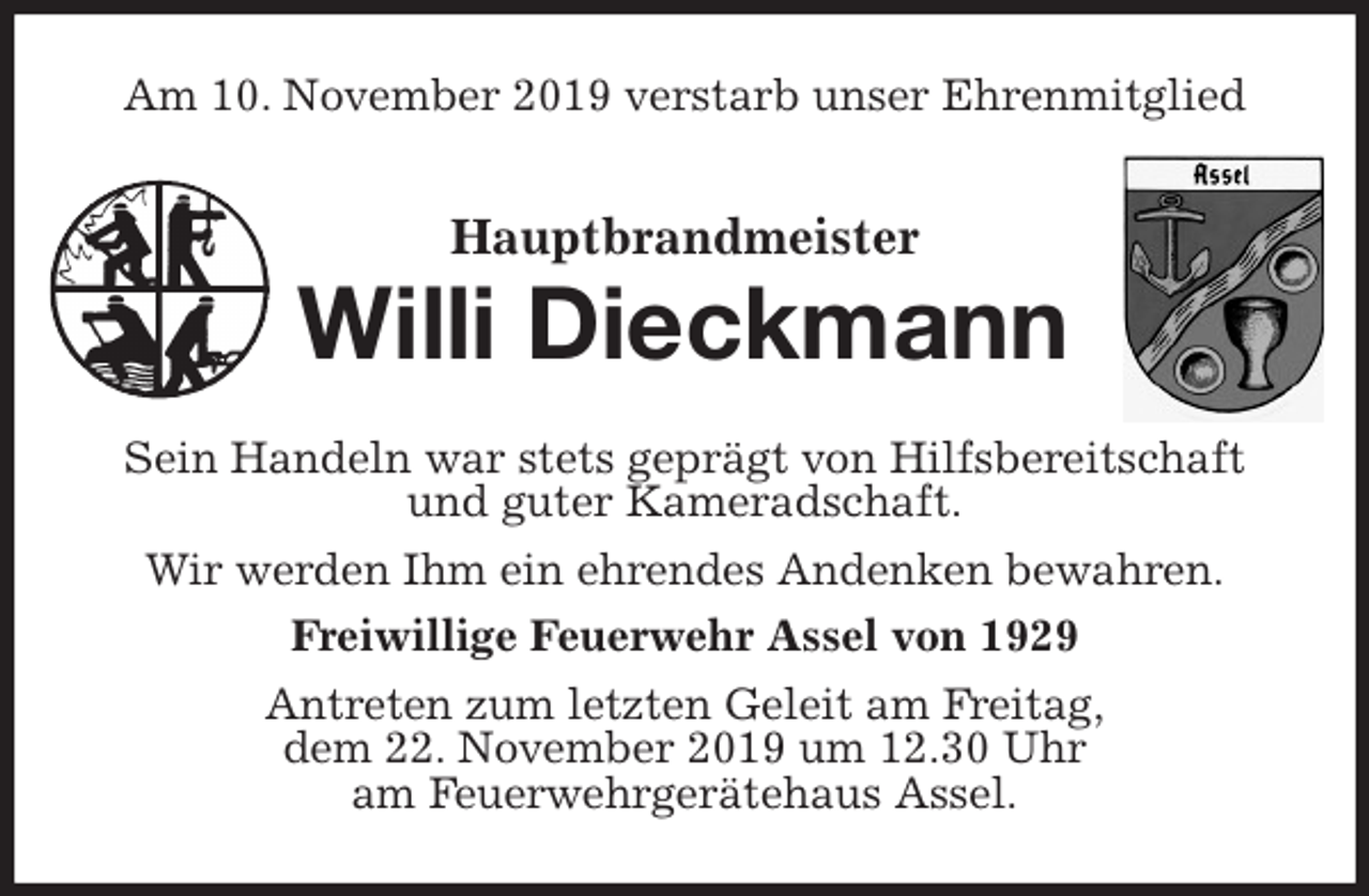 <p>Am 10. November 2019 verstarb unser Ehrenmitglied<br />Hauptbrandmeister<br />Willi Dieckmann<br />Sein Handeln war stets geprägt von Hilfsbereitschaft und guter Kameradschaft.<br />Wir werden Ihm ein ehrendes Andenken bewahren.<br />Freiwillige Feuerwehr Assel von 1929<br />Antreten zum letzten Geleit am Freitag,<br />dem 22. November 2019 um 12.30 Uhr<br />am Feuerwehrgerätehaus Assel.</p>