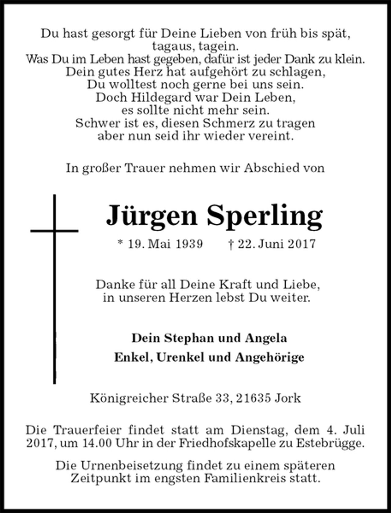 <p>Du hast gesorgt für Deine Lieben von früh bis spät,<br />tagaus, tagein.<br />Was Du im Leben hast gegeben, dafür ist jeder Dank zu klein.<br />Dein gutes Herz hat aufgehört zu schlagen,<br />Du wolltest noch gerne bei uns sein.<br />Doch Hildegard war Dein Leben,<br />es sollte nicht mehr sein.<br />Schwer ist es, diesen Schmerz zu tragen<br />aber nun seid ihr wieder vereint.<br />In großer Trauer nehmen wir Abschied von<br />Jürgen Sperling<br />* 19. Mai 1939 † 22. Juni 2017<br />Danke für all Deine Kraft und Liebe,<br />in unseren Herzen lebst Du weiter.<br />Dein Stephan und Angela<br />Enkel, Urenkel und Angehörige<br />Königreicher Straße 33, 21635 Jork<br />Die Trauerfeier findet statt am Dienstag, dem 4. Juli 2017, um 14.00 Uhr in der Friedhofskapelle zu Estebrügge.<br />Die Urnenbeisetzung findet zu einem späteren<br />Zeitpunkt im engsten Familienkreis statt.</p>
