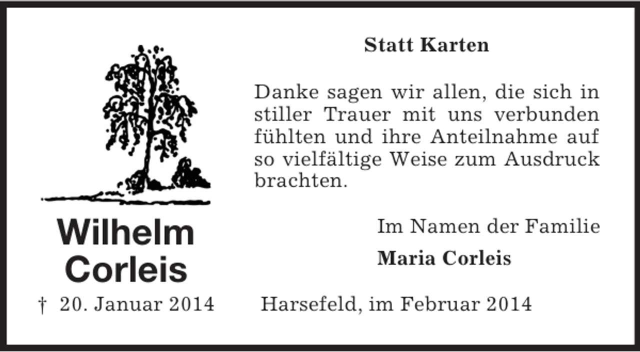 <p>Wilhelm<br />Corleis<br />† 20. Januar 2014<br />Statt Karten<br />Danke sagen wir allen, die sich in stiller Trauer mit uns verbunden fühlten und ihre Anteilnahme auf so vielfältige Weise zum Ausdruck brachten.<br />Im Namen der Familie<br />Maria Corleis<br />Harsefeld, im Februar 2014</p>