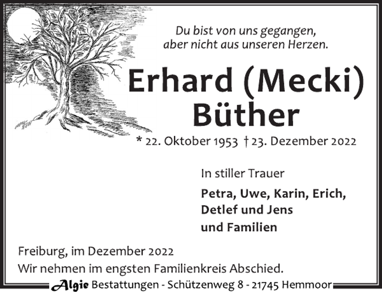 <p>Du bist von uns gegangen,<br />aber nicht aus unseren Herzen.<br />Erhard (Mecki)<br />Büther<br />* 22. Oktober 1953 † 23. Dezember 2022<br />In stiller Trauer<br />Petra, Uwe, Karin, Erich,<br />Detlef und Jens<br />und Familien<br />Freiburg, im Dezember 2022<br />Wir nehmen im engsten Familienkreis Abschied.</p>