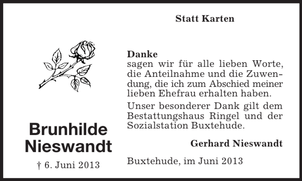 <p>Statt Karten</p><p>Brunhilde<br />Nieswandt<br />† 6. Juni 2013</p><p>Danke<br />sagen wir für alle lieben Worte,<br />die Anteilnahme und die Zuwendung, die ich zum Abschied meiner<br />lieben Ehefrau erhalten haben.<br />Unser besonderer Dank gilt dem<br />Bestattungshaus Ringel und der<br />Sozialstation Buxtehude.<br />Gerhard Nieswandt<br />Buxtehude, im Juni 2013</p>