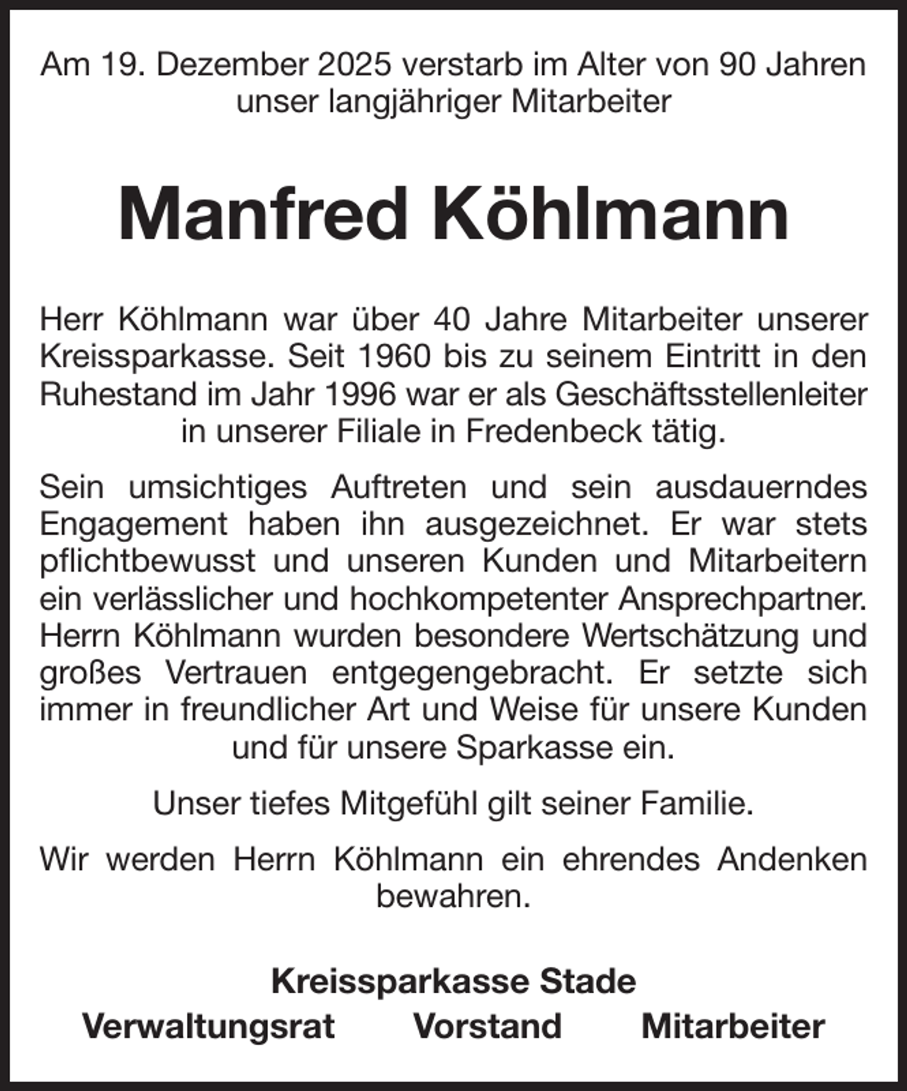 <p>Am 19. Dezember 2025 verstarb im Alter von 90 Jahren unser langjähriger Mitarbeiter<br />Manfred Köhlmann<br />Herr Köhlmann war über 40 Jahre Mitarbeiter unserer<br />Kreissparkasse. Seit 1960 bis zu seinem Eintritt in den<br />Ruhestand im Jahr 1996 war er als Geschäftsstellenleiter<br />in unserer Filiale in Fredenbeck tätig.<br />Sein umsichtiges Auftreten und sein ausdauerndes<br />Engagement haben ihn ausgezeichnet. Er war stets<br />pflichtbewusst und unseren Kunden und Mitarbeitern<br />ein verlässlicher und hochkompetenter Ansprechpartner.<br />Herrn Köhlmann wurden besondere Wertschätzung und<br />großes Vertrauen entgegengebracht. Er setzte sich<br />immer in freundlicher Art und Weise für unsere Kunden<br />und für unsere Sparkasse ein.<br />Unser tiefes Mitgefühl gilt seiner Familie.<br />Wir werden Herrn Köhlmann ein ehrendes Andenken<br />bewahren.<br />Kreissparkasse Stade<br />Verwaltungsrat Vorstand Mitarbeiter</p>