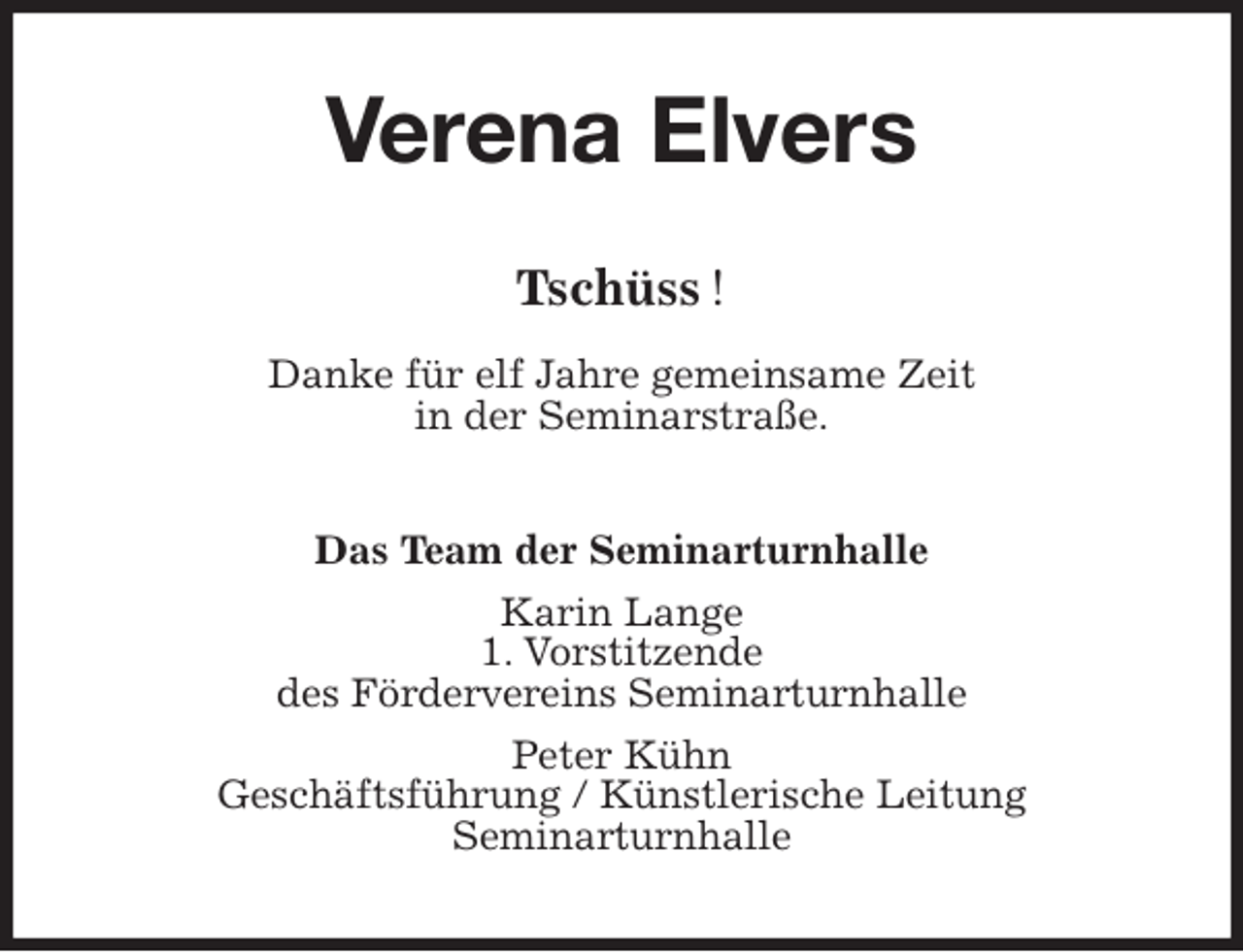 <p>Verena Elvers<br />Tschüss !</p>
<p>Danke für elf Jahre gemeinsame Zeit<br />in der Seminarstraße.<br />Das Team der Seminarturnhalle<br />Karin Lange<br />1. Vorstitzende<br />des Fördervereins Seminarturnhalle<br />Peter Kühn<br />Geschäftsführung / Künstlerische Leitung<br />Seminarturnhalle</p>