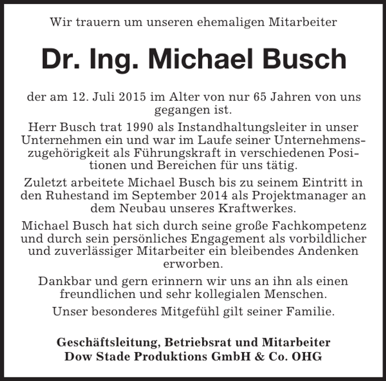 <p>Wir trauern um unseren ehemaligen Mitarbeiter<br />Dr. Ing. Michael Busch<br />der am 12. Juli 2015 im Alter von nur 65 Jahren von uns gegangen ist.<br />Herr Busch trat 1990 als Instandhaltungsleiter in unser Unternehmen ein und war im Laufe seiner Unternehmens-<br />zugehörigkeit als Führungskraft in verschiedenen Positionen und Bereichen für uns tätig.<br />Zuletzt arbeitete Michael Busch bis zu seinem Eintritt in den Ruhestand im September 2014 als Projektmanager an dem Neubau unseres Kraftwerkes.<br />Michael Busch hat sich durch seine große Fachkompetenz und durch sein persönliches Engagement als vorbildlicher und zuverlässiger Mitarbeiter ein bleibendes Andenken erworben.<br />Dankbar und gern erinnern wir uns an ihn als einen freundlichen und sehr kollegialen Menschen.<br />Unser besonderes Mitgefühl gilt seiner Familie.<br />Geschäftsleitung, Betriebsrat und Mitarbeiter<br />Dow Stade Produktions GmbH</p>