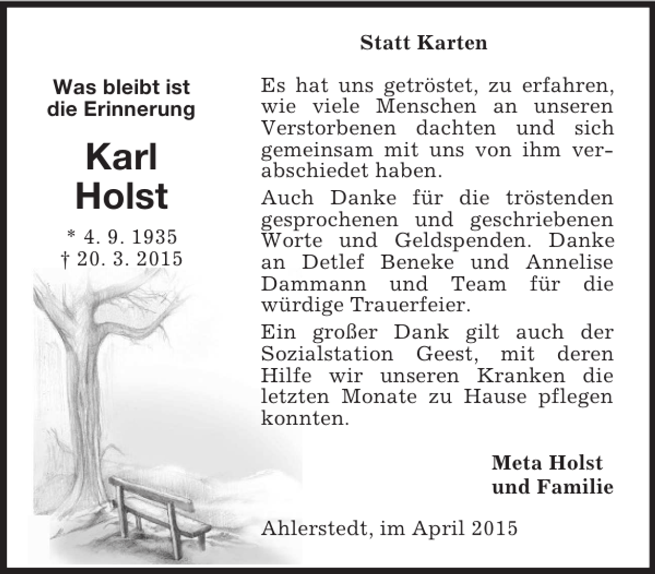 <p>Was bleibt ist<br />die Erinnerung<br />Karl<br />Holst<br />* 4. 9. 1935<br />† 20. 3. 2015<br />Statt Karten<br />Es hat uns getröstet, zu erfahren, wie viele Menschen an unseren Verstorbenen dachten und sich<br />gemeinsam mit uns von ihm verabschiedet haben.<br />Auch Danke für die tröstenden<br />gesprochenen und geschriebenen Worte und Geldspenden. Danke an Detlef Beneke und Annelise Dammann und Team für die<br />würdige Trauerfeier.<br />Ein großer Dank gilt auch der<br />Sozialstation Geest, mit deren<br />Hilfe wir unseren Kranken die letzten Monate zu Hause pflegen konnten.<br />Meta Holst<br />und Familie<br />Ahlerstedt, im April 2015</p>