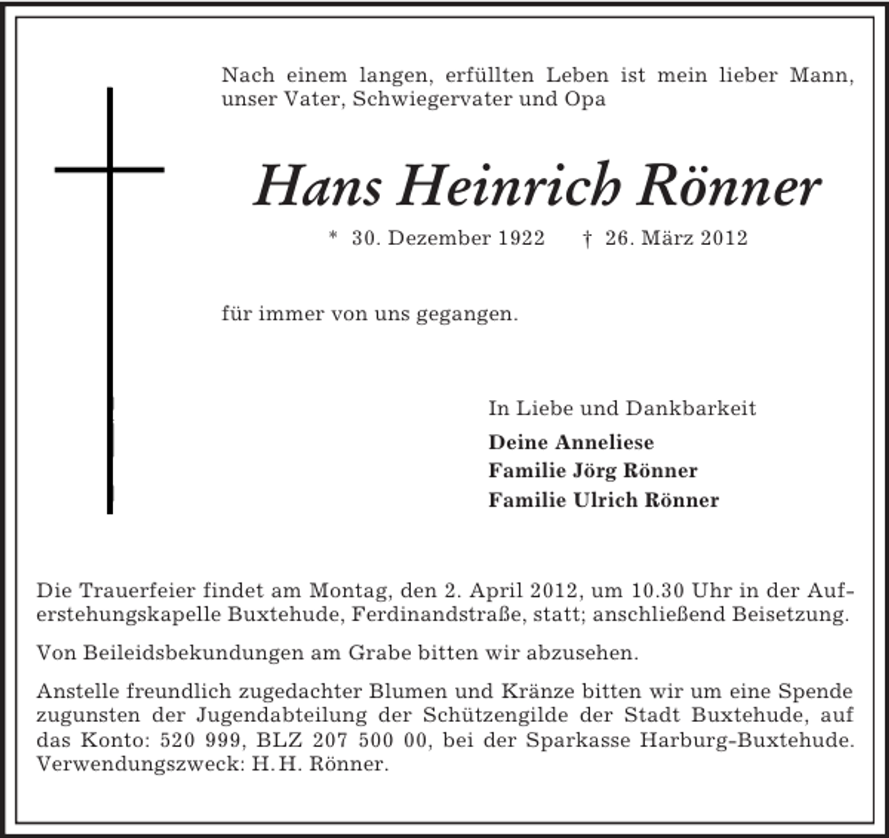 <p>Nach einem langen, erfüllten Leben ist mein lieber Mann, unser Vater, Schwiegervater und Opa<br />Hans Heinrich Rönner<br />* 30. Dezember 1922 † 26. März 2012<br />für immer von uns gegangen.<br />In Liebe und Dankbarkeit<br />Deine Anneliese<br />Familie Jörg Rönner<br />Familie Ulrich Rönner<br />Die Trauerfeier findet am Montag, den 2. April 2012, um 10.30 Uhr in der Auferstehungskapelle Buxtehude, Ferdinandstraße, statt; anschließend Beisetzung.<br />Von Beileidsbekundungen am Grabe bitten wir abzusehen.<br />Anstelle freundlich zugedachter Blumen und Kränze bitten wir um eine Spende<br />zugunsten der Jugendabteilung der Schützengilde der Stadt Buxtehude, auf das Konto: 520 999, BLZ 207 500 00, bei der Sparkasse Harburg-Buxtehude. Verwendungszweck: H. H. Rönner.</p>