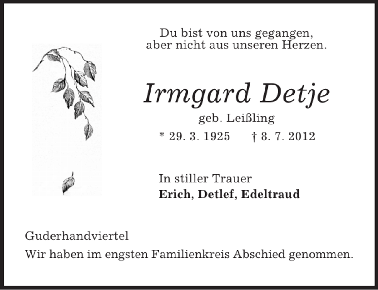 <p>Du bist von uns gegangen,<br />aber nicht aus unseren Herzen.<br />Irmgard Detje<br />geb. Leißling<br />* 29. 3. 1925 † 8. 7. 2012<br />In stiller Trauer<br />Erich, Detlef, Edeltraud<br />Guderhandviertel<br />Wir haben im engsten Familienkreis Abschied genommen.</p>
