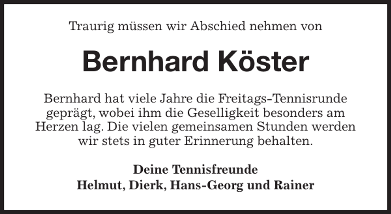<p>Traurig müssen wir Abschied nehmen von<br />Bernhard Köster<br />Bernhard hat viele Jahre die Freitags-Tennisrunde<br />geprägt, wobei ihm die Geselligkeit besonders am<br />Herzen lag. Die vielen gemeinsamen Stunden werden wir stets in guter Erinnerung behalten.</p>
<p>Deine Tennisfreunde<br />Helmut, Dierk, Hans-Georg und Rainer</p>