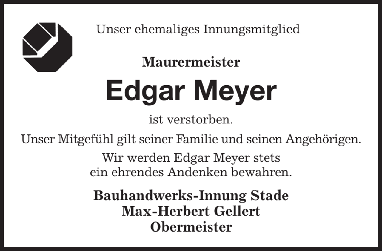 <p>Unser ehemaliges Innungsmitglied<br />Maurermeister<br />Edgar Meyer<br />ist verstorben.<br />Bauhandwerks-Innung Stade<br />Max-Herbert Gellert<br />Obermeister<br />Unser Mitgefühl gilt seiner Familie und seinen Angehörigen.<br />Wir werden Edgar Meyer stets<br />ein ehrendes Andenken bewahren.</p>