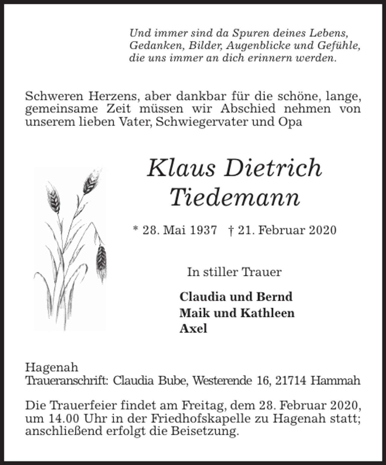 <p>Und immer sind da Spuren deines Lebens,<br />Gedanken, Bilder, Augenblicke und Gefühle,<br />die uns immer an dich erinnern werden.<br />Schweren Herzens, aber dankbar für die schöne, lange, gemeinsame Zeit müssen wir Abschied nehmen von<br />unserem lieben Vater, Schwiegervater und Opa<br />Klaus Dietrich<br />Tiedemann<br />* 28. Mai 1937 † 21. Februar 2020<br />In stiller Trauer</p>
<p>Claudia und Bernd<br />Maik und Kathleen<br />Axel<br />Hagenah<br />Traueranschrift: Claudia Bube, Westerende 16, 21714 Hammah</p>
<p>Die Trauerfeier findet am Freitag, dem 28. Februar 2020, um 14.00 Uhr in der Friedhofskapelle zu Hagenah statt; anschließend erfolgt die Beisetzung.</p>