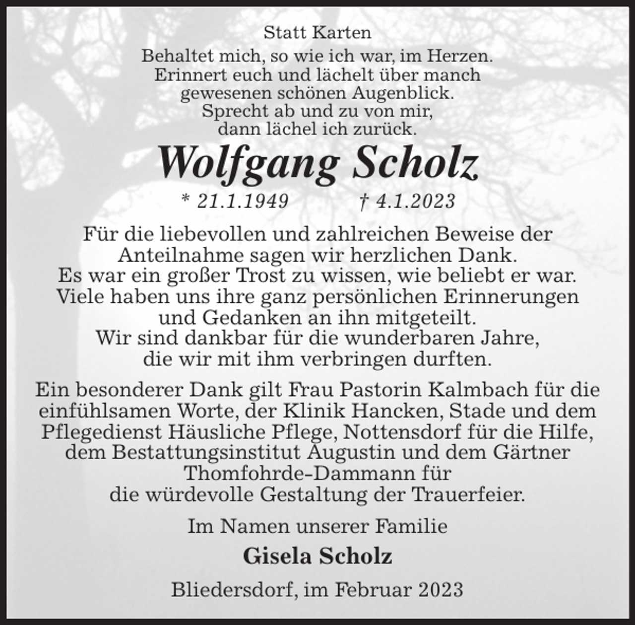 <p>Statt Karten<br />Behaltet mich, so wie ich war, im Herzen.<br />Erinnert euch und lächelt über manch<br />gewesenen schönen Augenblick.<br />Sprecht ab und zu von mir,<br />dann lächel ich zurück.<br />Wolfgang Scholz<br />* 21.1.1949 † 4.1.2023<br />Für die liebevollen und zahlreichen Beweise der<br />Anteilnahme sagen wir herzlichen Dank.<br />Es war ein großer Trost zu wissen, wie beliebt er war.<br />Viele haben uns ihre ganz persönlichen Erinnerungen<br />und Gedanken an ihn mitgeteilt.<br />Wir sind dankbar für die wunderbaren Jahre,<br />die wir mit ihm verbringen durften.<br />Ein besonderer Dank gilt Frau Pastorin Kalmbach für die<br />einfühlsamen Worte, der Klinik Hancken, Stade und dem<br />Pflegedienst Häusliche Pflege, Nottensdorf für die Hilfe,<br />dem Bestattungsinstitut Augustin und dem Gärtner<br />Thomfohrde-Dammann für<br />die würdevolle Gestaltung der Trauerfeier.<br />Im Namen unserer Familie<br />Gisela Scholz<br />Bliedersdorf, im Februar 2023</p>