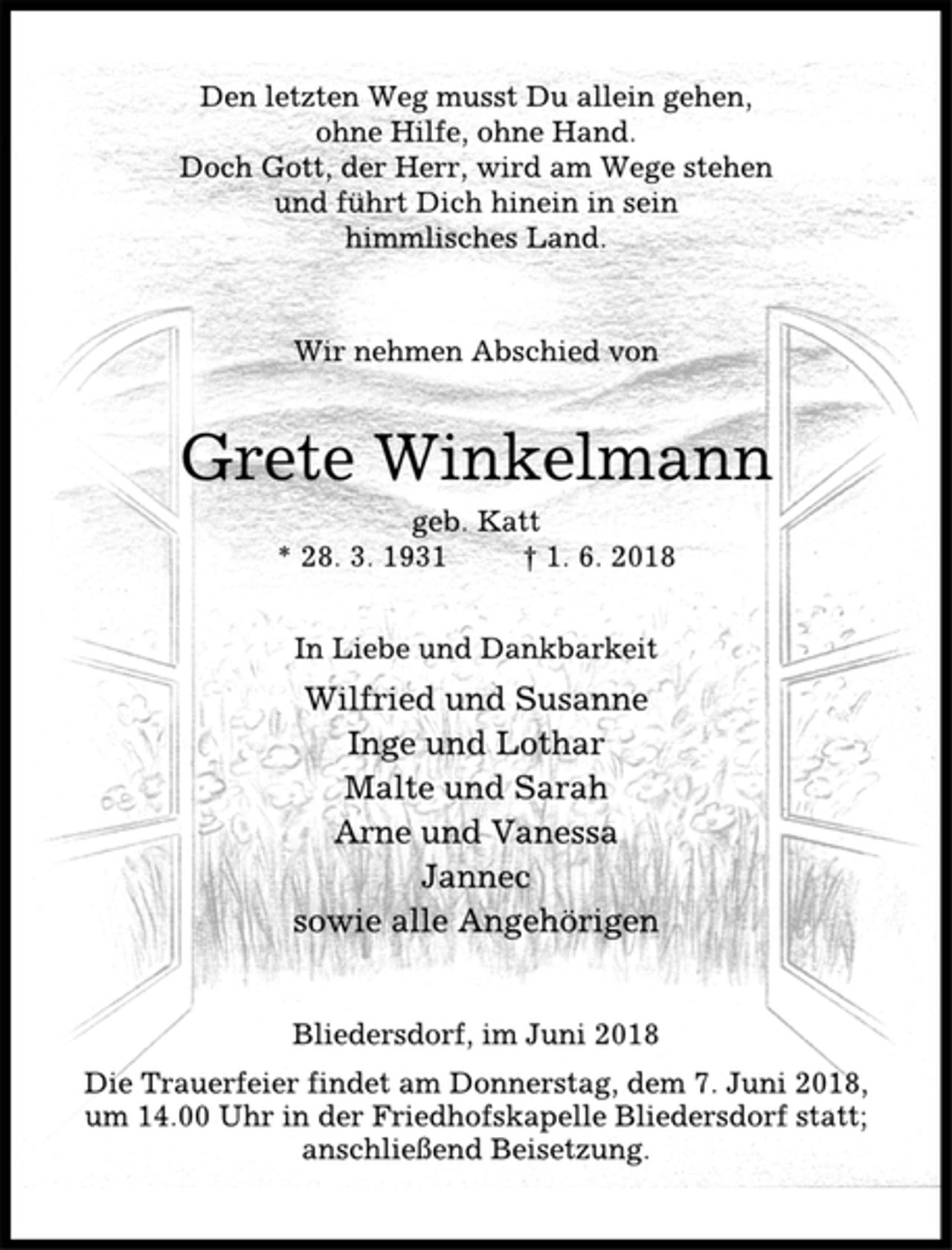 <p>Den letzten Weg musst Du allein gehen,<br />ohne Hilfe, ohne Hand.<br />Doch Gott, der Herr, wird am Wege stehen<br />und führt Dich hinein in sein<br />himmlisches Land.<br />Wir nehmen Abschied von<br />Grete Winkelmann<br />geb. Katt<br />* 28. 3. 1931 † 1. 6. 2018<br />In Liebe und Dankbarkeit<br />Wilfried und Susanne<br />Inge und Lothar<br />Malte und Sarah<br />Arne und Vanessa<br />Jannec<br />sowie alle Angehörigen<br />Bliedersdorf, im Juni 2018<br />Die Trauerfeier findet am Donnerstag, dem 7. Juni 2018,<br />um 14.00 Uhr in der Friedhofskapelle Bliedersdorf statt;<br />anschließend Beisetzung.</p>