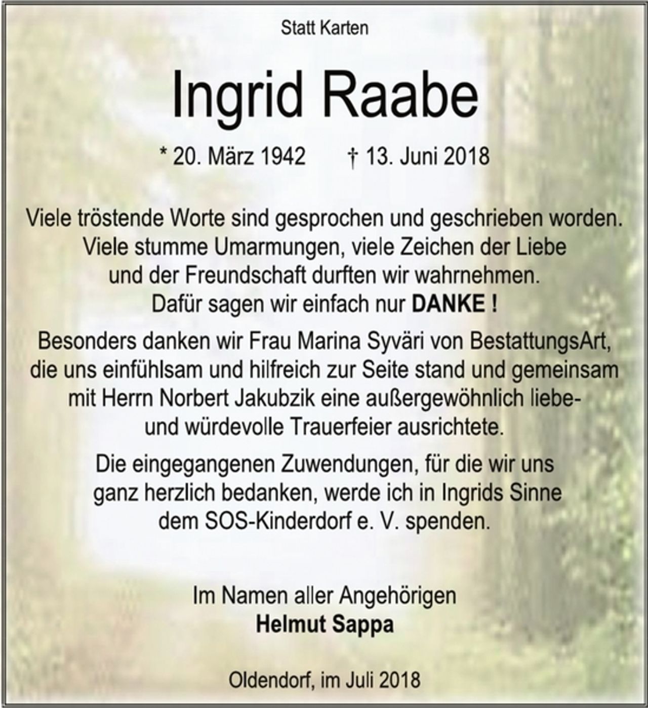 <p>Statt Karten<br />Ingrid Raabe<br />* 20. März 1942 † 13. Juni 2018<br />Viele tröstende Worte sind gesprochen und geschrieben worden.<br />Viele stumme Umarmungen, viele Zeichen der Liebe<br />und der Freundschaft durften wir wahrnehmen.<br />Dafür sagen wir einfach nur DANKE !<br />Besonders danken wir Frau Marina Syväri von BestattungsArt,<br />die uns einfühlsam und hilfreich zur Seite stand und gemeinsam mit Herrn Norbert Jakubzik eine außergewöhnlich liebe-<br />und würdevolle Trauerfeier ausrichtete.<br />Die eingegangenen Zuwendungen, für die wir uns<br />ganz herzlich bedanken, werde ich in Ingrids Sinne<br />dem SOS-Kinderdorf e. V. spenden.<br />Im Namen aller Angehörigen<br />Helmut Sappa<br />Oldendorf, im Juli 2018</p>