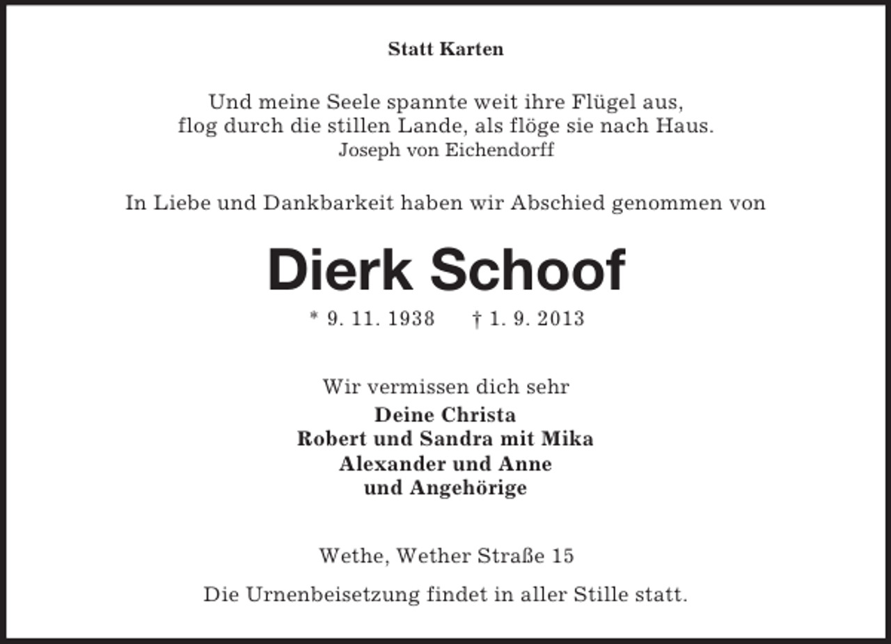<p>Statt Karten</p><p>Und meine Seele spannte weit ihre Flügel aus,<br />flog durch die stillen Lande, als flöge sie nach Haus.<br />Joseph von Eichendorff</p><p>In Liebe und Dankbarkeit haben wir Abschied genommen von</p><p>Dierk Schoof<br />* 9. 11. 1938</p><p>† 1. 9. 2013</p><p>Wir vermissen dich sehr<br />Deine Christa<br />Robert und Sandra mit Mika<br />Alexander und Anne<br />und Angehörige<br />Wethe, Wether Straße 15<br />Die Urnenbeisetzung findet in aller Stille statt.</p>