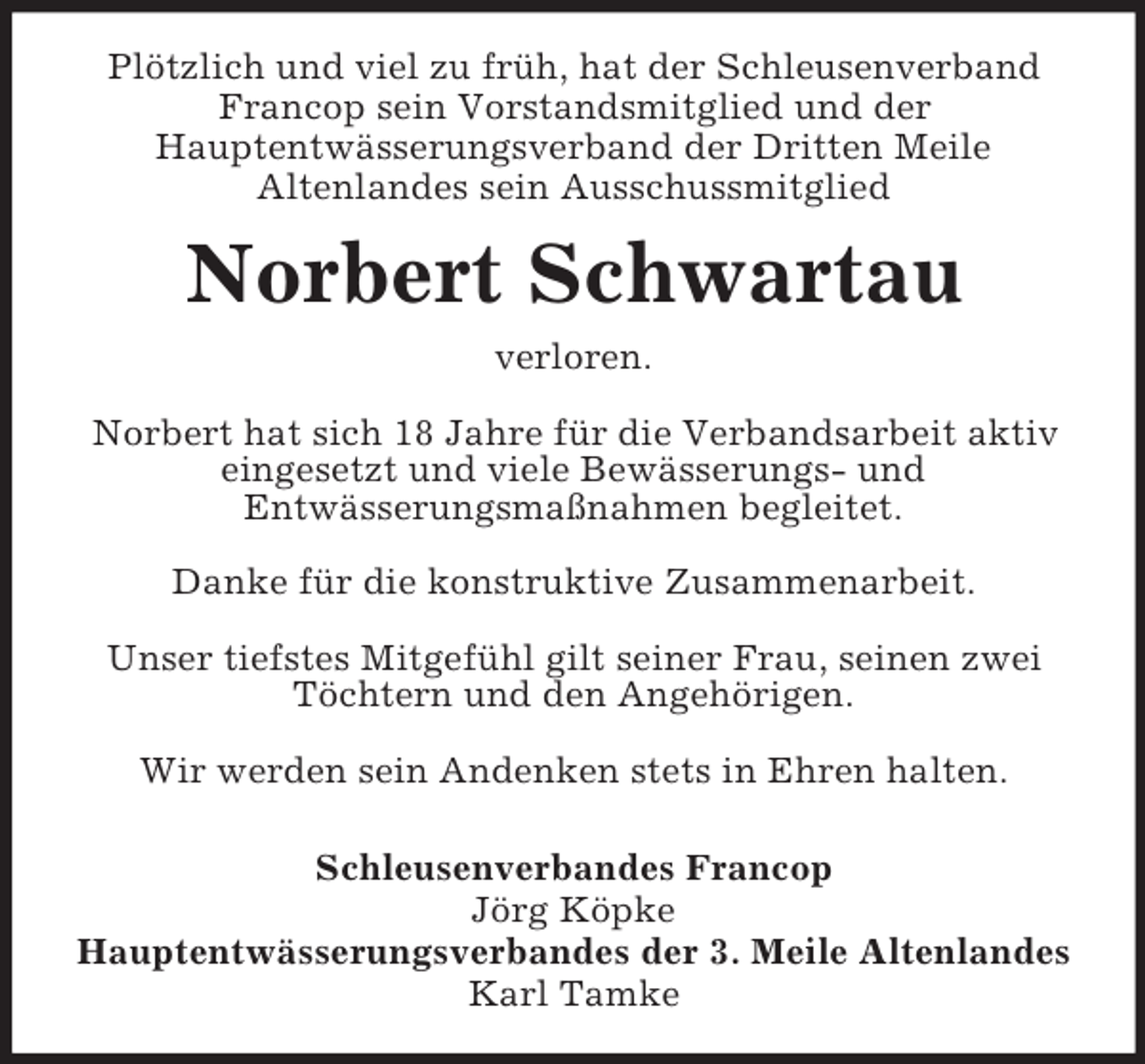 <p>Plötzlich und viel zu früh, hat der Schleusenverband Francop sein Vorstandsmitglied und der<br />Hauptentwässerungsverband der Dritten Meile<br />Altenlandes sein Ausschussmitglied<br />Norbert Schwartau<br />verloren.</p><p>Norbert hat sich 18 Jahre für die Verbandsarbeit aktiv eingesetzt und viele Bewässerungs- und<br />Entwässerungsmaßnahmen begleitet.</p><p>Danke für die konstruktive Zusammenarbeit.</p><p>Unser tiefstes Mitgefühl gilt seiner Frau, seinen zwei Töchtern und den Angehörigen.</p><p>Wir werden sein Andenken stets in Ehren halten.</p><p>Schleusenverbandes Francop<br />Jörg Köpke<br />Hauptentwässerungsverbandes der 3. Meile Altenlandes<br />Karl Tamke</p>