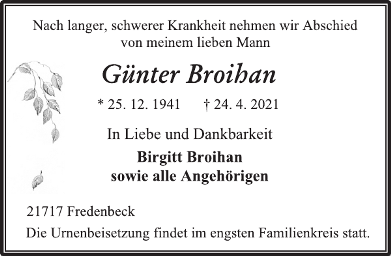 <p>Nach langer, schwerer Krankheit nehmen wir Abschied<br />von meinem lieben Mann<br />Günter Broihan<br />* 25. 12. 1941 † 24. 4. 2021<br />In Liebe und Dankbarkeit<br />Birgitt Broihan<br />sowie alle Angehörigen<br />21717 Fredenbeck<br />Die Urnenbeisetzung findet im engsten Familienkreis statt.</p>