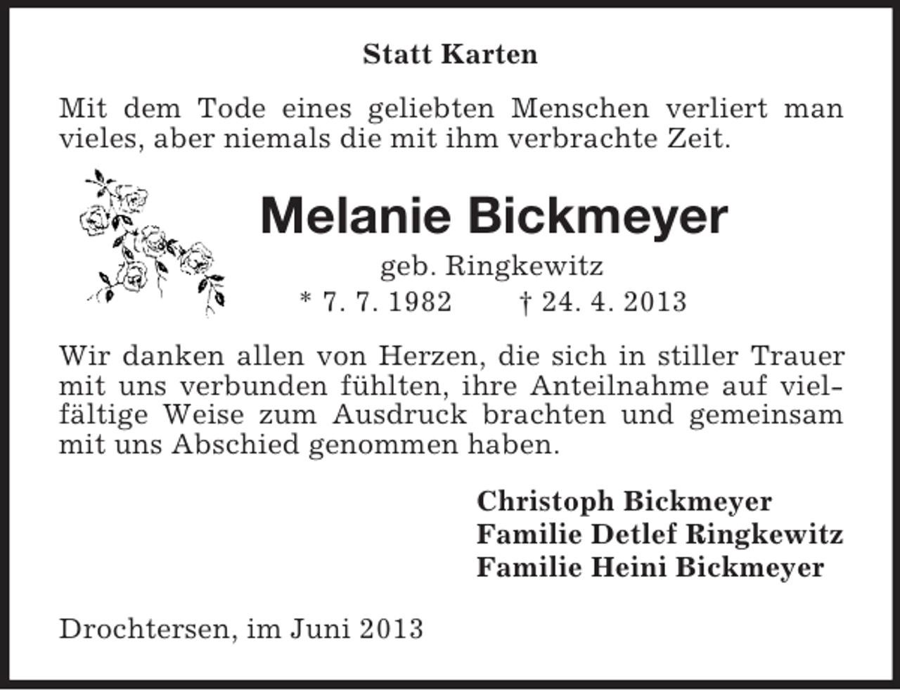 <p>Statt Karten<br />Mit dem Tode eines geliebten Menschen verliert man vieles, aber niemals die mit ihm verbrachte Zeit.<br />Melanie Bickmeyer<br />geb. Ringkewitz<br />* 7. 7. 1982 † 24. 4. 2013<br />Wir danken allen von Herzen, die sich in stiller Trauer mit uns verbunden fühlten, ihre Anteilnahme auf vielfältige Weise zum Ausdruck brachten und gemeinsam mit uns Abschied genommen haben.<br />Christoph Bickmeyer<br />Familie Detlef Ringkewitz<br />Familie Heini Bickmeyer<br />Drochtersen, im Juni 2013</p>