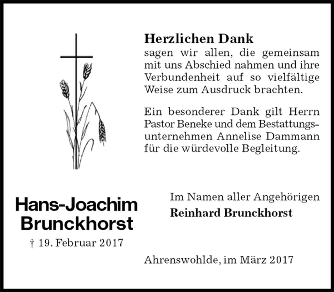 <p>Herzlichen Dank<br />sagen wir allen, die gemeinsam mit uns Abschied nahmen und ihre<br />Verbundenheit auf so vielfältige Weise zum Ausdruck brachten.<br />Ein besonderer Dank gilt Herrn Pastor Beneke und dem Bestattungs-<br />unternehmen Annelise Dammann für die würdevolle Begleitung.<br />Im Namen aller Angehörigen<br />Reinhard Brunckhorst<br />Ahrenswohlde, im März 2017<br />Hans-Joachim<br />Brunckhorst<br />† 19. Februar 2017</p>