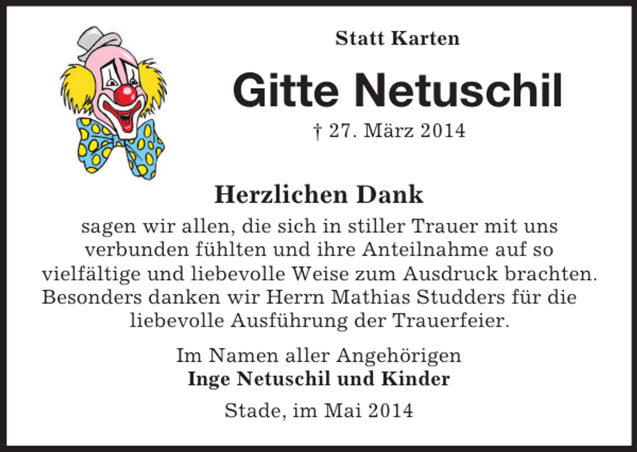 <p>Statt Karten<br />Gitte Netuschil<br />† 27. März 2014<br />Herzlichen Dank<br />sagen wir allen, die sich in stiller Trauer mit uns<br />verbunden fühlten und ihre Anteilnahme auf so<br />vielfältige und liebevolle Weise zum Ausdruck brachten.<br />Besonders danken wir Herrn Mathias Studders für die liebevolle Ausführung der Trauerfeier.<br />Im Namen aller Angehörigen<br />Inge Netuschil und Kinder<br />Stade, im Mai 2014</p>