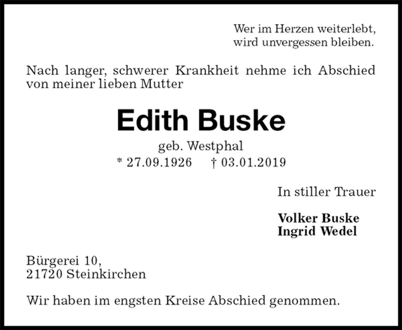 <p>Wer im Herzen weiterlebt,<br />wird unvergessen bleiben.<br />Nach langer, schwerer Krankheit nehme ich Abschied von meiner lieben Mutter<br />Edith Buske<br />geb. Westphal<br />* 27.09.1926 † 03.01.2019<br />In stiller Trauer</p><p>Volker Buske<br />Ingrid Wedel<br />Bürgerei 10,<br />21720 Steinkirchen</p><p>Wir haben im engsten Kreise Abschied genommen.</p>