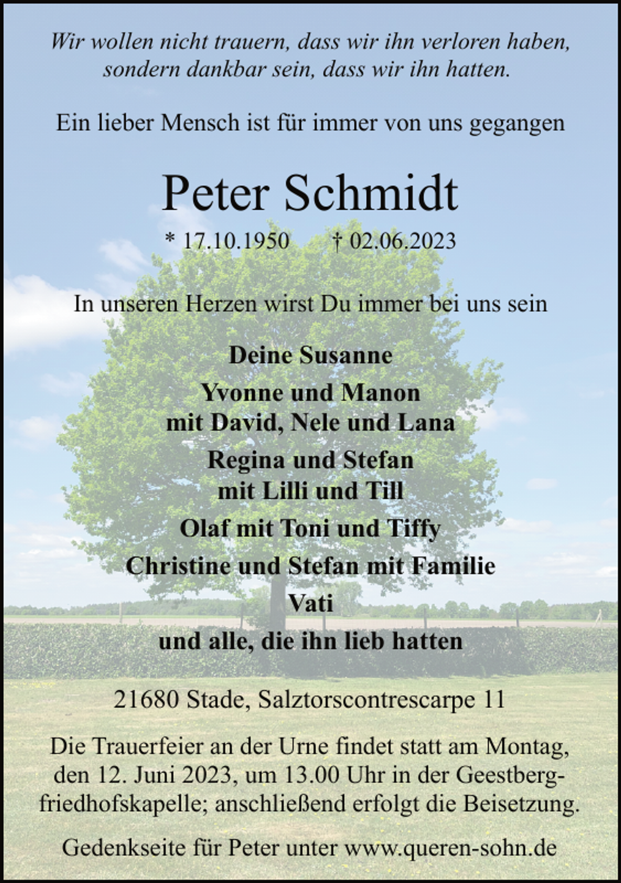 <p>Wir wollen nicht trauern, dass wir ihn verloren haben,</p><p>sondern dankbar sein, dass wir ihn hatten.<br />Ein lieber Mensch ist für immer von uns gegangen<br />Peter Schmidt<br />* 17.10.1950 † 02.06.2023<br />In unseren Herzen wirst Du immer bei uns sein<br />Deine Susanne<br />Yvonne und Manon</p><p>mit David, Nele und Lana</p><p>Regina und Stefan</p><p>mit Lilli und Till<br />Olaf mit Toni und Tiffy<br />Christine und Stefan mit Familie</p><p>Vati<br />und alle, die ihn lieb hatten<br />21680 Stade, Salztorscontrescarpe 11<br />Die Trauerfeier an der Urne findet statt am Montag,</p><p>den 12. Juni 2023, um 13.00 Uhr in der Geestberg-<br />friedhofskapelle; anschließend erfolgt die Beisetzung.</p><p>Gedenkseite für Peter unter www.queren-sohn.de</p>