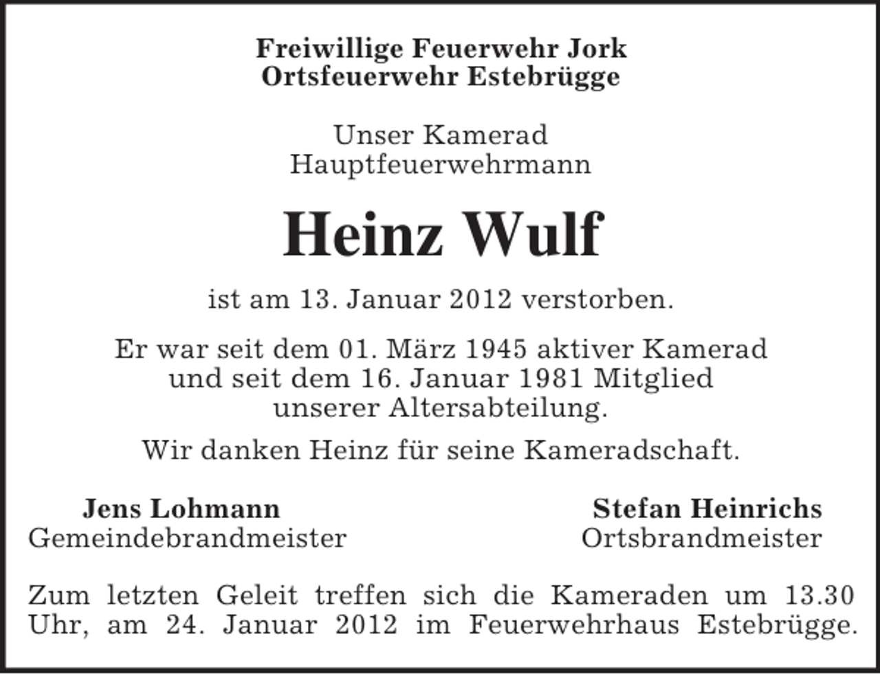 <p>Freiwillige Feuerwehr Jork<br />Ortsfeuerwehr Estebrügge<br />Unser Kamerad<br />Hauptfeuerwehrmann<br />Heinz Wulf<br />ist am 13. Januar 2012 verstorben.<br />Er war seit dem 01. März 1945 aktiver Kamerad<br />und seit dem 16. Januar 1981 Mitglied<br />unserer Altersabteilung.<br />Wir danken Heinz für seine Kameradschaft.<br />Jens Lohmann Stefan Heinrichs<br />Gemeindebrandmeister Ortsbrandmeister</p><p>Zum letzten Geleit treffen sich die Kameraden um 13.30<br />Uhr, am 24. Januar 2012 im Feuerwehrhaus Estebrügge.</p>