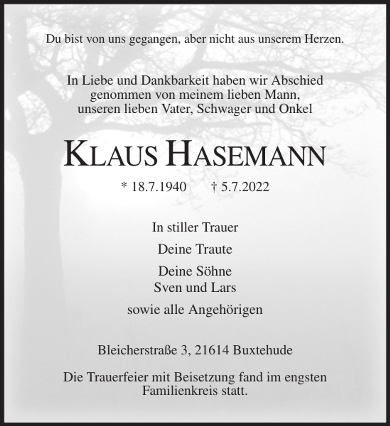 <p>Du bist von uns gegangen, aber nicht aus unserem Herzen.<br />In Liebe und Dankbarkeit haben wir Abschied<br />genommen von meinem lieben Mann,<br />unseren lieben Vater, Schwager und Onkel<br />KLAUS HASEMANN<br />* 18.7.1940 † 5.7.2022<br />In stiller Trauer<br />Deine Traute<br />Deine Söhne<br />Sven und Lars<br />sowie alle Angehörigen<br />Bleicherstraße 3, 21614 Buxtehude</p><p>Die Trauerfeier mit Beisetzung fand im engsten<br />Familienkreis statt.</p>