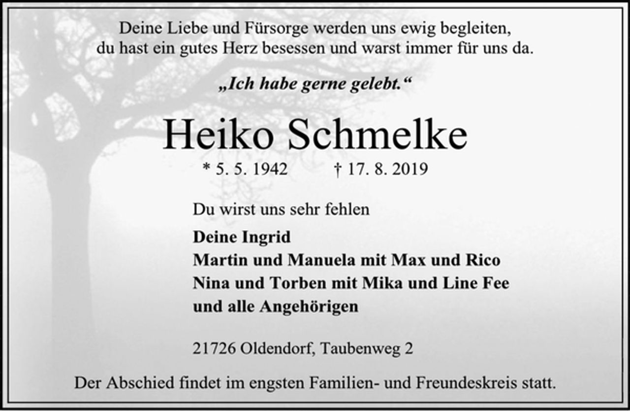 <p>Deine Liebe und Fürsorge werden uns ewig begleiten,<br />du hast ein gutes Herz besessen und warst immer für uns da.<br />„Ich habe gerne gelebt.“<br />Heiko Schmelke<br />* 5. 5. 1942 † 17. 8. 2019<br />Du wirst uns sehr fehlen<br />Deine Ingrid<br />Martin und Manuela mit Max und Rico<br />Nina und Torben mit Mika und Line Fee<br />und alle Angehörigen<br />21726 Oldendorf, Taubenweg 2<br />Der Abschied findet im engsten Familien- und Freundeskreis statt.</p>