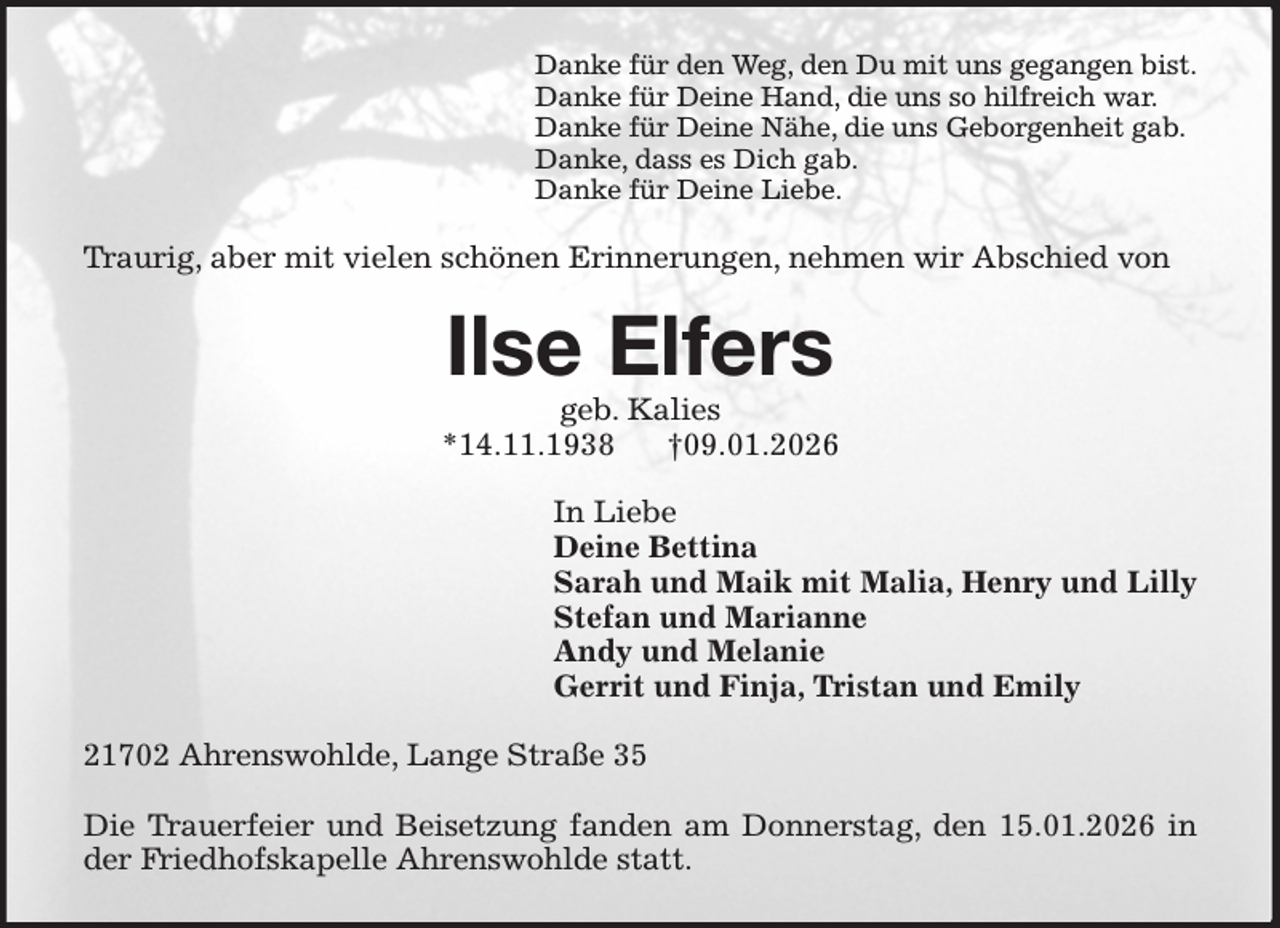 <p>Danke für den Weg, den Du mit uns gegangen bist.<br />Danke für Deine Hand, die uns so hilfreich war.<br />Danke für Deine Nähe, die uns Geborgenheit gab.<br />Danke, dass es Dich gab.<br />Danke für Deine Liebe.<br />Traurig, aber mit vielen schönen Erinnerungen, nehmen wir Abschied von<br />Ilse Elfers<br />geb. Kalies<br />*14.11.1938 †09.01.2026<br />In Liebe<br />Deine Bettina<br />Sarah und Maik mit Malia, Henry und Lilly<br />Stefan und Marianne<br />Andy und Melanie<br />Gerrit und Finja, Tristan und Emily<br />21702 Ahrenswohlde, Lange Straße 35</p><p>Die Trauerfeier und Beisetzung fanden am Donnerstag, den 15.01.2026 in der Friedhofskapelle Ahrenswohlde statt.</p>