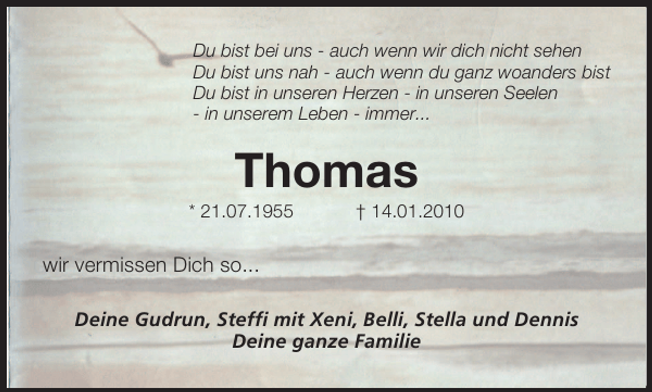 <p>Du bist bei uns - auch wenn wir dich nicht sehen<br />Du bist uns nah - auch wenn du ganz woanders bist<br />Du bist in unseren Herzen - in unseren Seelen<br />- in unserem Leben - immer...</p><p>Thomas<br />* 21.07.1955</p><p>† 14.01.2010</p><p>wir vermissen Dich so...<br />Deine Gudrun, Steffi mit Xeni, Belli, Stella und Dennis<br />Deine ganze Familie</p>