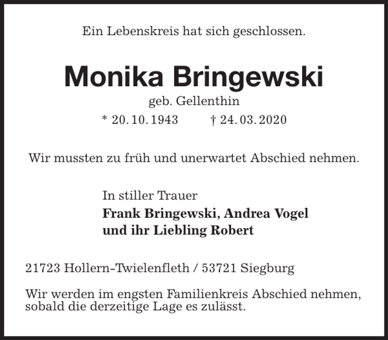 <p>Ein Lebenskreis hat sich geschlossen.<br />Monika Bringewski<br />geb. Gellenthin<br />* 20. 10. 1943 † 24. 03. 2020<br />Wir mussten zu früh und unerwartet Abschied nehmen.<br />In stiller Trauer<br />Frank Bringewski, Andrea Vogel<br />und ihr Liebling Robert<br />21723 Hollern-Twielenfleth / 53721 Siegburg</p>
<p>Wir werden im engsten Familienkreis Abschied nehmen,<br />sobald die derzeitige Lage es zulässt.</p>