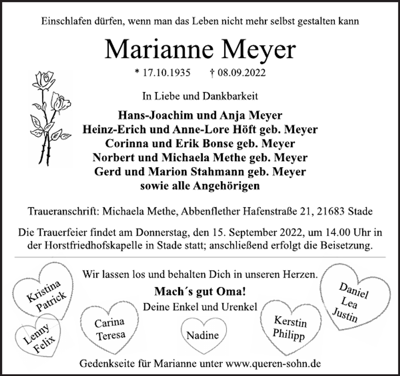 <p>Einschlafen dürfen, wenn man das Leben nicht mehr selbst gestalten kann<br />Marianne Meyer<br />* 17.10.1935 † 08.09.2022<br />In Liebe und Dankbarkeit<br />Hans-Joachim und Anja Meyer<br />Heinz-Erich und Anne-Lore Höft geb. Meyer<br />Corinna und Erik Bonse geb. Meyer<br />Norbert und Michaela Methe geb. Meyer<br />Gerd und Marion Stahmann geb. Meyer<br />sowie alle Angehörigen<br />Traueranschrift: Michaela Methe, Abbenflether Hafenstraße 21, 21683 Stade<br />Die Trauerfeier findet am Donnerstag, den 15. September 2022, um 14.00 Uhr in der Horstfriedhofskapelle in Stade statt; anschließend erfolgt die Beisetzung.<br />Wir lassen los und behalten Dich in unseren Herzen.<br />Mach´s gut Oma!<br />Deine Enkel und Urenkel<br />Kerstin<br />Philipp<br />Kristina<br />Patrick<br />Lenny<br />Felix<br />Carina<br />Teresa<br />Nadine<br />Daniel<br />Lea<br />Justin<br />Gedenkseite für Marianne unter www.queren-sohn.de</p>