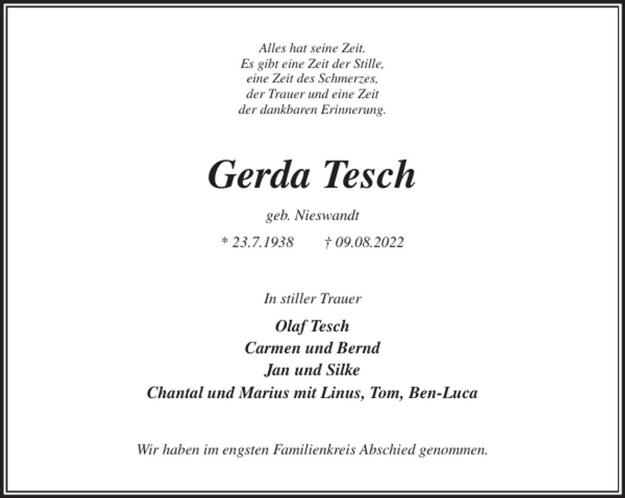 <p>Alles hat seine Zeit.<br />Es gibt eine Zeit der Stille,<br />eine Zeit des Schmerzes,<br />der Trauer und eine Zeit<br />der dankbaren Erinnerung.<br />Gerda Tesch<br />geb. Nieswandt<br />* 23.7.1938 † 09.08.2022<br />In stiller Trauer<br />Olaf Tesch<br />Carmen und Bernd<br />Jan und Silke<br />Chantal und Marius mit Linus, Tom, Ben-Luca<br />Wir haben im engsten Familienkreis Abschied genommen.</p>
