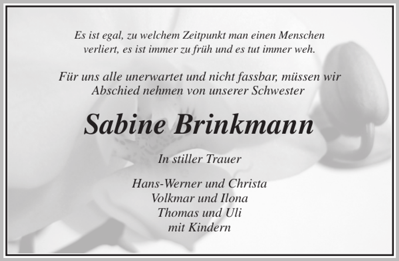 <p>Es ist egal, zu welchem Zeitpunkt man einen Menschen<br />verliert, es ist immer zu früh und es tut immer weh.<br />Für uns alle unerwartet und nicht fassbar, müssen wir<br />Abschied nehmen von unserer Schwester<br />Sabine Brinkmann<br />In stiller Trauer<br />Hans-Werner und Christa<br />Volkmar und Ilona<br />Thomas und Uli<br />mit Kindern</p>