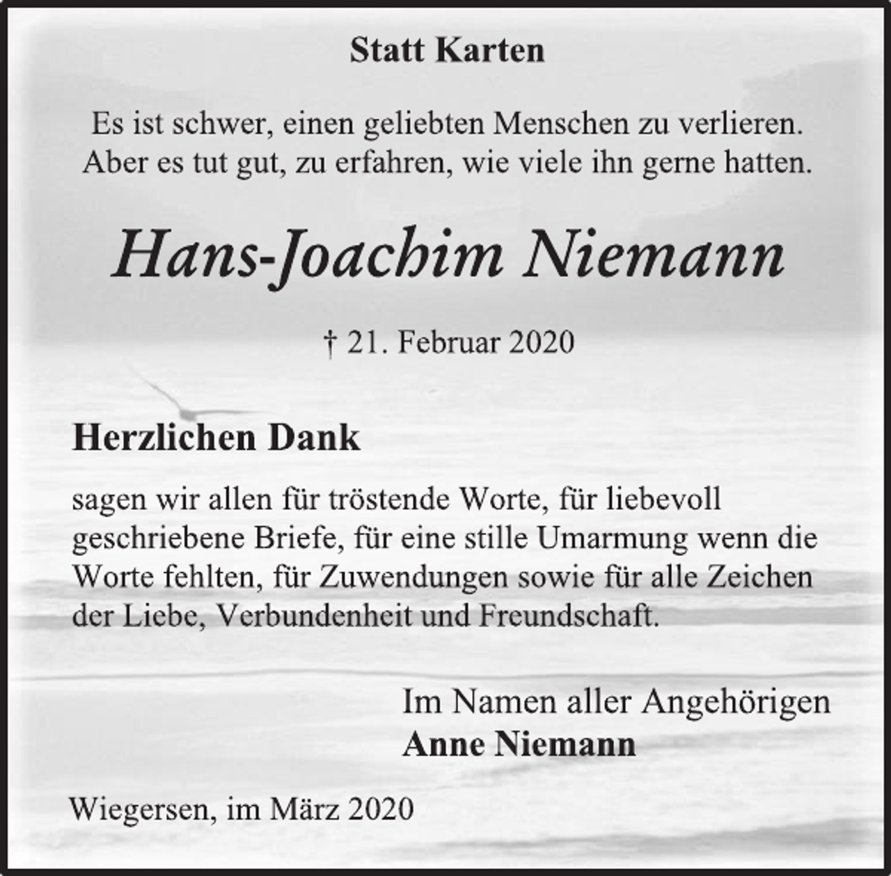 <p>Statt Karten<br />Es ist schwer, einen geliebten Menschen zu verlieren.<br />Aber es tut gut, zu erfahren, wie viele ihn gerne hatten.<br />Hans-Joachim Niemann<br />† 21. Februar 2020<br />Herzlichen Dank<br />sagen wir allen für tröstende Worte, für liebevoll<br />geschriebene Briefe, für eine stille Umarmung wenn die<br />Worte fehlten, für Zuwendungen sowie für alle Zeichen<br />der Liebe, Verbundenheit und Freundschaft.<br />Im Namen aller Angehörigen<br />Anne Niemann<br />Wiegersen, im März 2020</p>