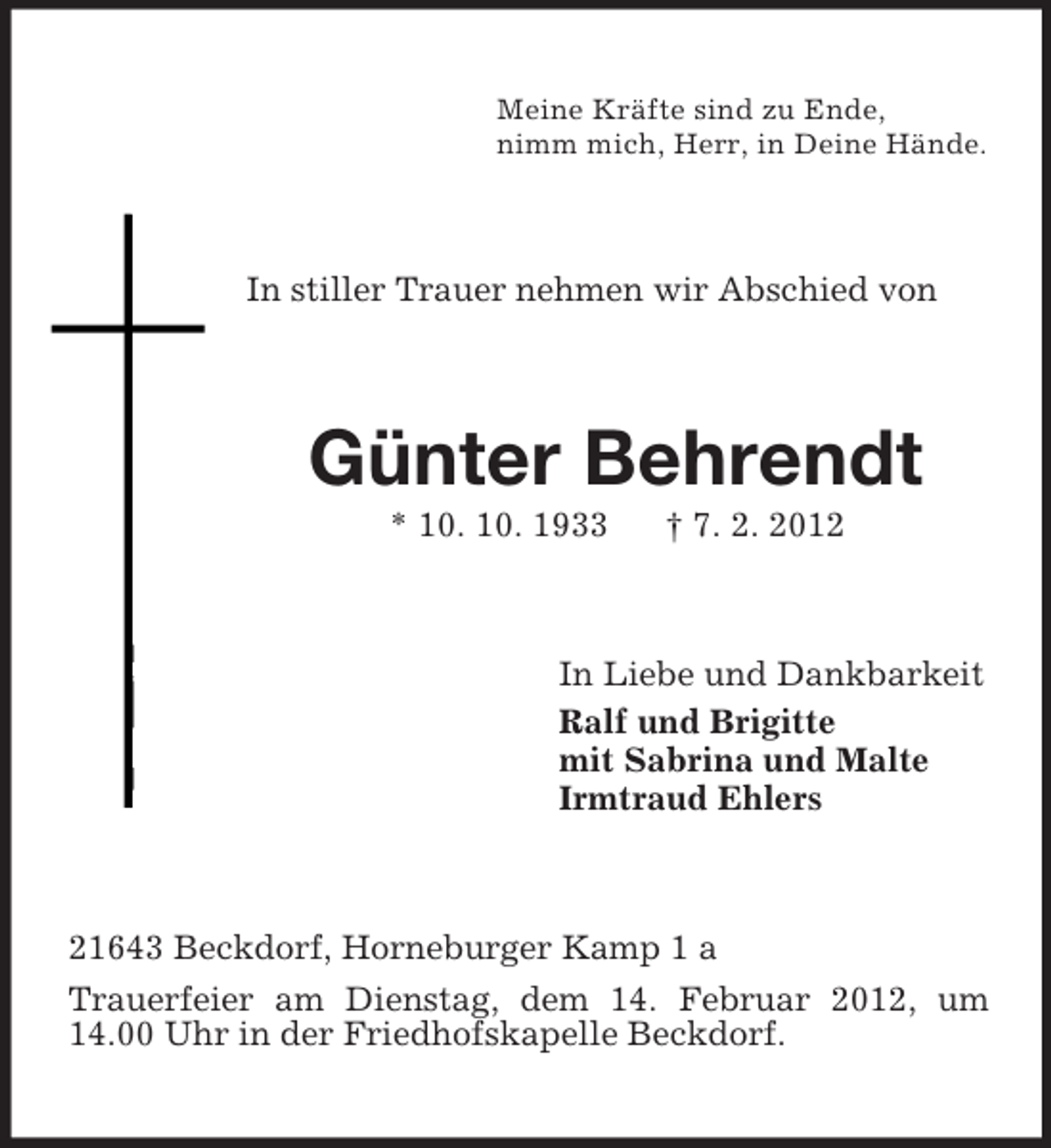 <p>Meine Kräfte sind zu Ende,<br />nimm mich, Herr, in Deine Hände.</p><p>In stiller Trauer nehmen wir Abschied von</p><p>Günter Behrendt<br />* 10. 10. 1933</p><p>† 7. 2. 2012</p><p>In Liebe und Dankbarkeit<br />Ralf und Brigitte<br />mit Sabrina und Malte<br />Irmtraud Ehlers</p><p>21643 Beckdorf, Horneburger Kamp 1 a<br />Trauerfeier am Dienstag, dem 14. Februar 2012, um<br />14.00 Uhr in der Friedhofskapelle Beckdorf.</p>