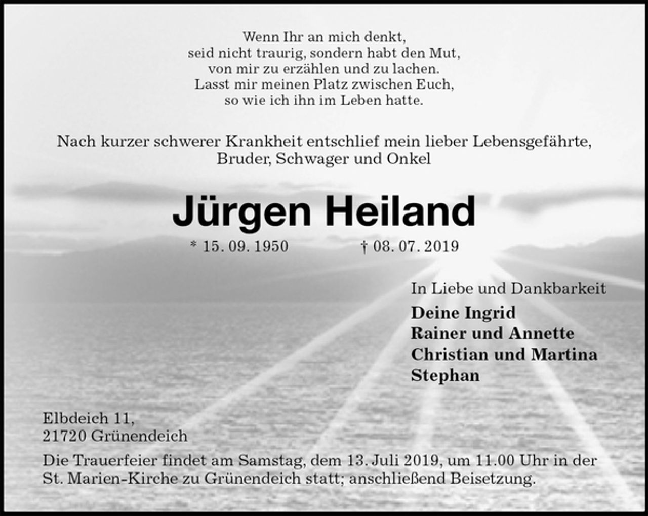 <p>Wenn Ihr an mich denkt,<br />seid nicht traurig, sondern habt den Mut,<br />von mir zu erzählen und zu lachen.<br />Lasst mir meinen Platz zwischen Euch,<br />so wie ich ihn im Leben hatte.<br />Nach kurzer schwerer Krankheit entschlief mein lieber Lebensgefährte, Bruder, Schwager und Onkel<br />Jürgen Heiland<br />* 15. 09. 1950 † 08. 07. 2019<br />In Liebe und Dankbarkeit<br />Deine Ingrid<br />Rainer und Annette<br />Christian und Martina<br />Stephan<br />Elbdeich 11,<br />21720 Grünendeich<br />Die Trauerfeier findet am Samstag, dem 13. Juli 2019, um 11.00 Uhr in der St. Marien-Kirche zu Grünendeich statt; anschließend Beisetzung.</p>