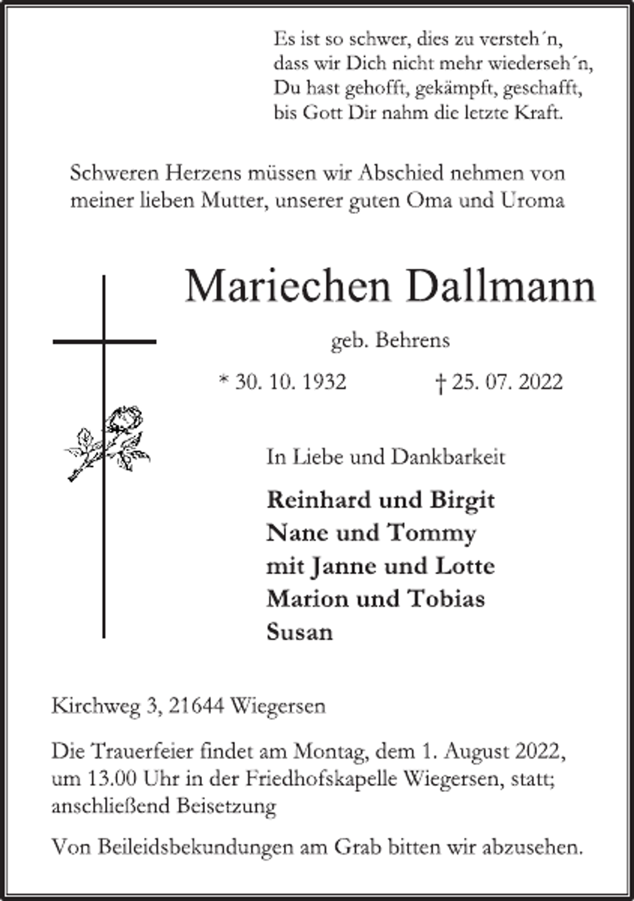 <p>Es ist so schwer, dies zu versteh´n,<br />dass wir Dich nicht mehr wiederseh´n,<br />Du hast gehofft, gekämpft, geschafft,<br />bis Gott Dir nahm die letzte Kraft.<br />Schweren Herzens müssen wir Abschied nehmen von<br />meiner lieben Mutter, unserer guten Oma und Uroma<br />Mariechen Dallmann<br />geb. Behrens<br />* 30. 10. 1932 † 25. 07. 2022<br />In Liebe und Dankbarkeit<br />Reinhard und Birgit<br />Nane und Tommy<br />mit Janne und Lotte<br />Marion und Tobias<br />Susan<br />Kirchweg 3, 21644 Wiegersen<br />Die Trauerfeier findet am Montag, dem 1. August 2022,<br />um 13.00 Uhr in der Friedhofskapelle Wiegersen, statt;<br />anschließend Beisetzung.<br />Von Beileidsbekundungen am Grab bitten wir abzusehen.</p>