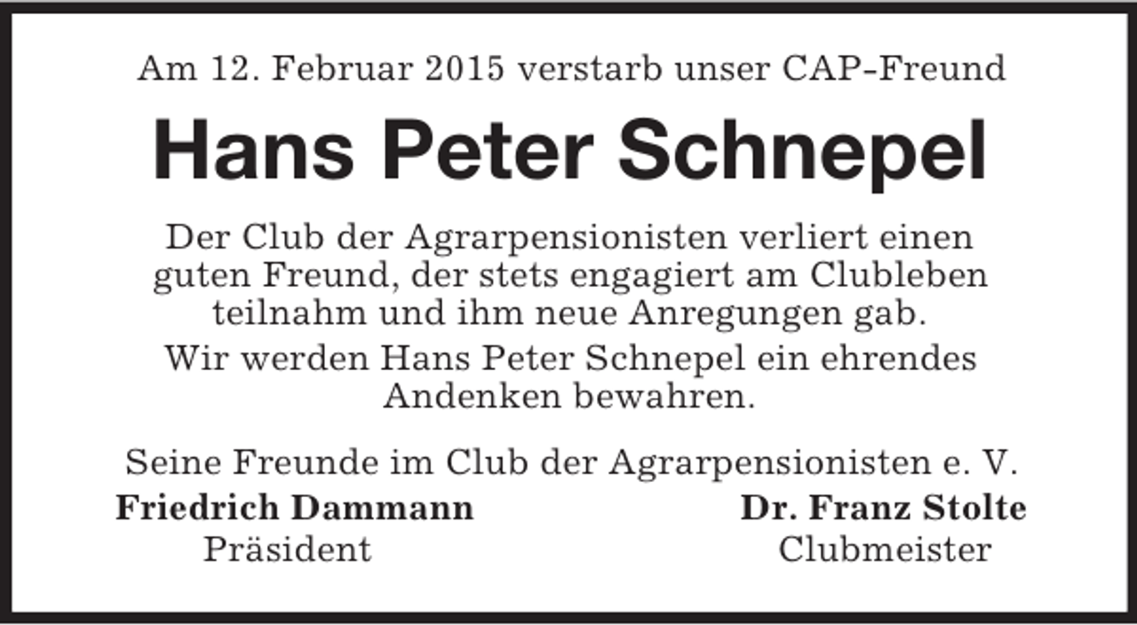 <p>Am 12. Februar 2015 verstarb unser CAP-Freund<br />Hans Peter Schnepel<br />Der Club der Agrarpensionisten verliert einen<br />guten Freund, der stets engagiert am Clubleben<br />teilnahm und ihm neue Anregungen gab.<br />Wir werden Hans Peter Schnepel ein ehrendes<br />Andenken bewahren.<br />Seine Freunde im Club der Agrarpensionisten e. V.<br />Friedrich Dammann Dr. Franz Stolte<br />Präsident Clubmeister</p>