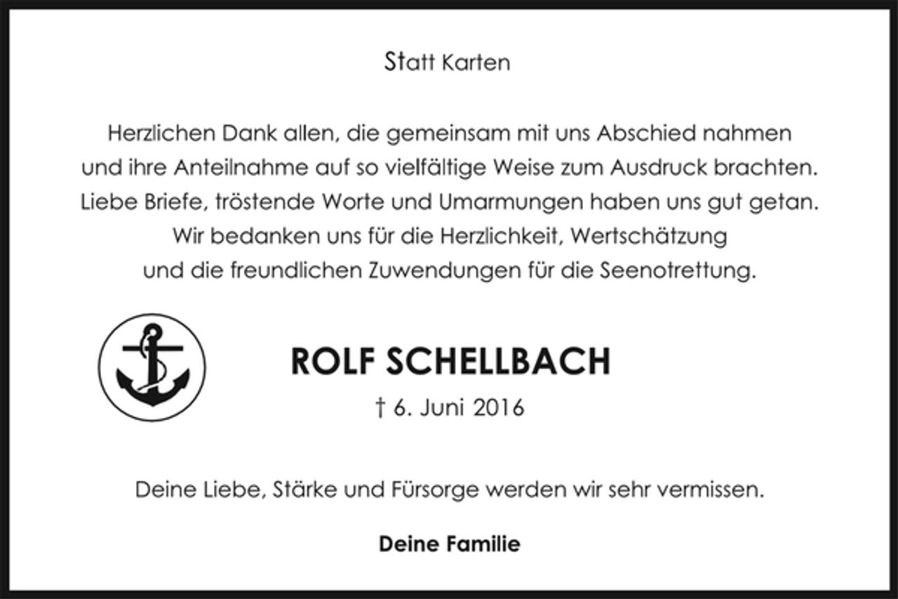 <p>Statt Karten<br />Herzlichen Dank allen, die gemeinsam mit uns Abschied nahmen und ihre Anteilnahme auf so vielfältige Weise zum Ausdruck brachten. Liebe Briefe, tröstende Worte und Umarmungen haben uns gut getan.<br />Wir bedanken uns für die Herzlichkeit, Wertschätzung und die freundlichen Zuwendungen für die Seenotrettung.<br />ROLF SCHELLBACH<br />6. Juni 2016<br />Deine Liebe, Stärke und Fürsorge werden wir sehr vermissen.<br />Deine Familie</p>