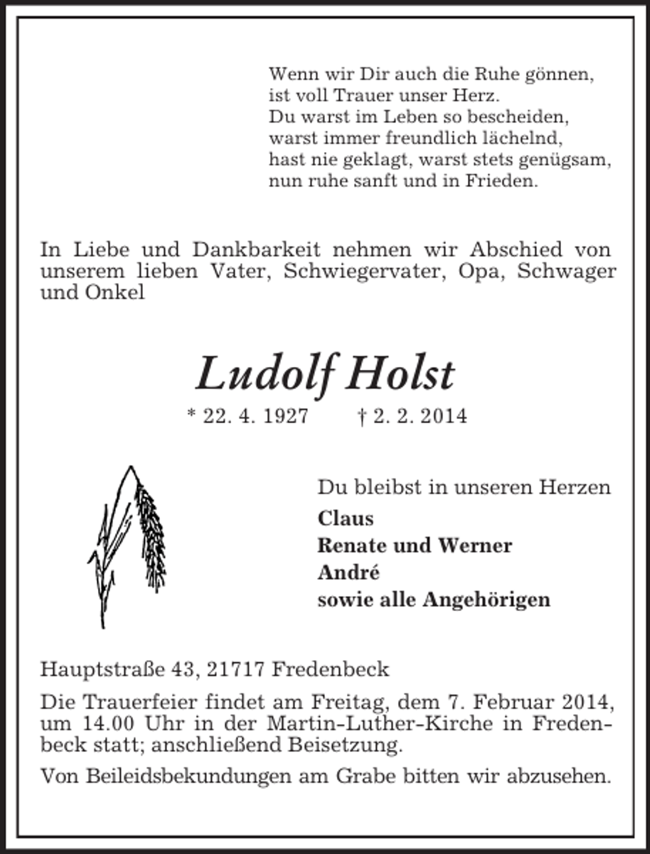 <p>Wenn wir Dir auch die Ruhe gönnen,<br />ist voll Trauer unser Herz.<br />Du warst im Leben so bescheiden,<br />warst immer freundlich lächelnd,<br />hast nie geklagt, warst stets genügsam,<br />nun ruhe sanft und in Frieden.<br />In Liebe und Dankbarkeit nehmen wir Abschied von<br />unserem lieben Vater, Schwiegervater, Opa, Schwager und Onkel<br />Ludolf Holst<br />* 22. 4. 1927 † 2. 2. 2014<br />Du bleibst in unseren Herzen<br />Claus<br />Renate und Werner<br />André<br />sowie alle Angehörigen<br />Hauptstraße 43, 21717 Fredenbeck<br />Die Trauerfeier findet am Freitag, dem 7. Februar 2014, um 14.00 Uhr in der Martin-Luther-Kirche in Fredenbeck statt; anschließend Beisetzung.<br />Von Beileidsbekundungen am Grabe bitten wir abzusehen.</p>