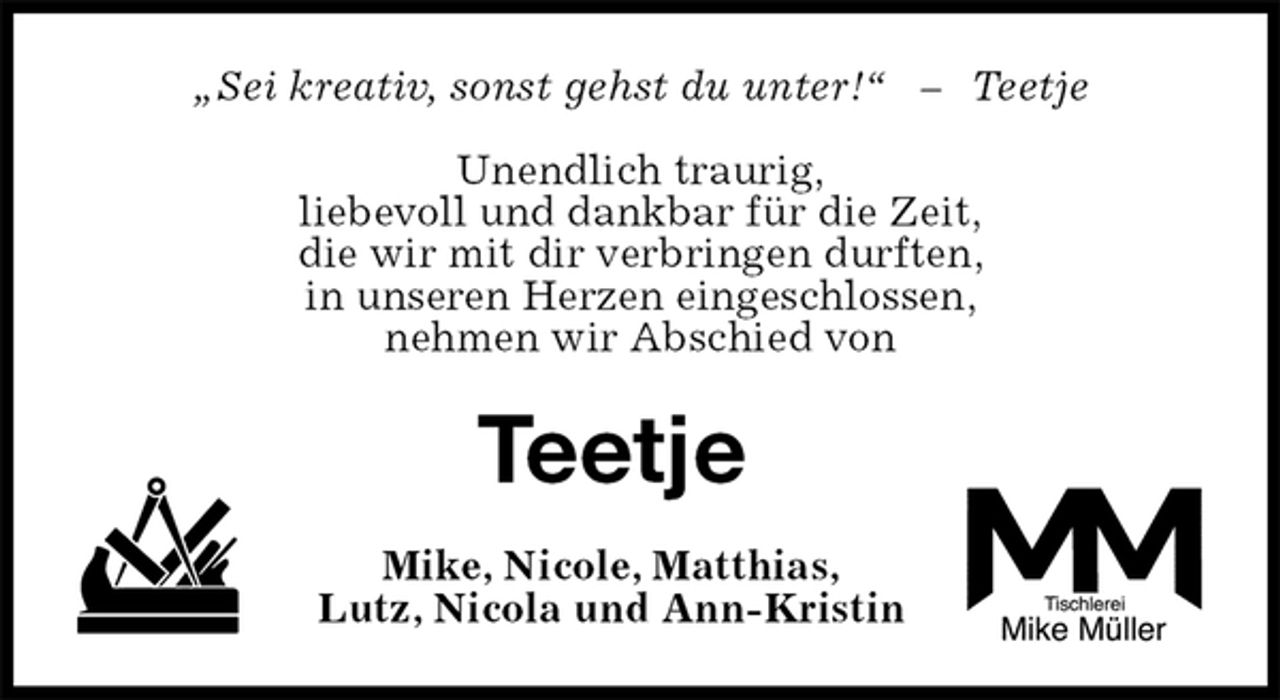 <p>„Sei kreativ, sonst gehst du unter!“ – Teetje</p><p>Unendlich traurig,<br />liebevoll und dankbar für die Zeit,<br />die wir mit dir verbringen durften,<br />in unseren Herzen eingeschlossen,<br />nehmen wir Abschied von<br />Teetje<br />Mike, Nicole, Matthias,<br />Lutz, Nicola und Ann-Kristin</p>