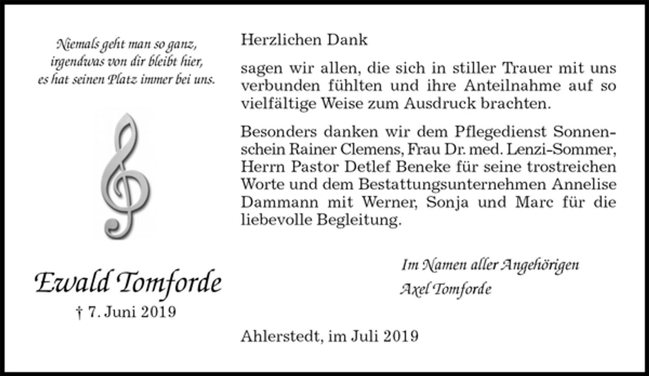 <p>Herzlichen Dank</p><p>sagen wir allen, die sich in stiller Trauer mit uns<br />verbunden fühlten und ihre Anteilnahme auf so<br />vielfältige Weise zum Ausdruck brachten.</p><p>Besonders danken wir dem Pflegedienst Sonnen-<br />schein Rainer Clemens, Frau Dr. med. Lenzi-Sommer, Herrn Pastor Detlef Beneke für seine trostreichen<br />Worte und dem Bestattungsunternehmen Annelise<br />Dammann mit Werner, Sonja und Marc für die<br />liebevolle Begleitung.<br />Im Namen aller Angehörigen<br />Axel Tomforde<br />Ahlerstedt, im Juli 2019<br />Ewald Tomforde<br />† 7. Juni 2019<br />Niemals geht man so ganz,<br />irgendwas von dir bleibt hier,<br />es hat seinen Platz immer bei uns.</p>