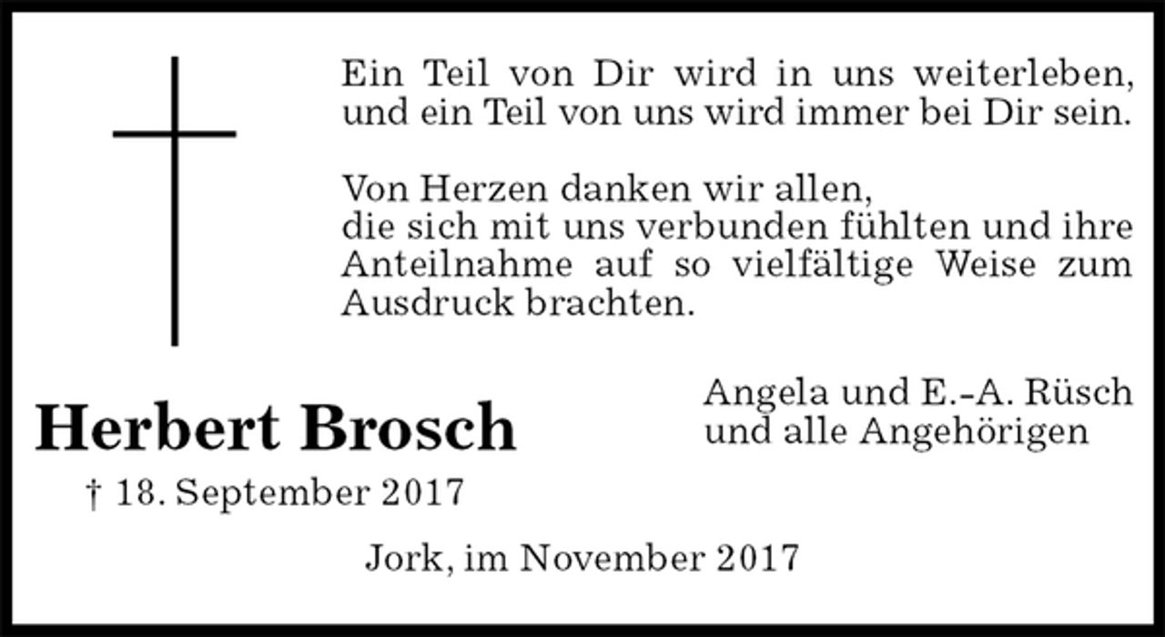 <p>Ein Teil von Dir wird in uns weiterleben, und ein Teil von uns wird immer bei Dir sein.</p>
<p>Von Herzen danken wir allen,<br />die sich mit uns verbunden fühlten und ihre Anteilnahme auf so vielfältige Weise zum Ausdruck brachten.<br />Angela und E.-A. Rüsch<br />und alle Angehörigen</p>
<p>Jork, im November 2017<br />Herbert Brosch<br />† 18. September 2017</p>