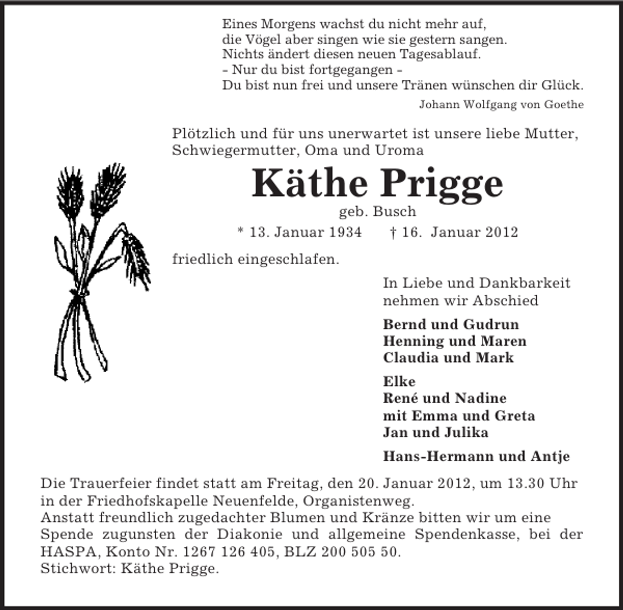 <p>Eines Morgens wachst du nicht mehr auf,<br />die Vögel aber singen wie sie gestern sangen.<br />Nichts ändert diesen neuen Tagesablauf.<br />- Nur du bist fortgegangen -<br />Du bist nun frei und unsere Tränen wünschen dir Glück.<br />Johann Wolfgang von Goethe<br />Plötzlich und für uns unerwartet ist unsere liebe Mutter,<br />Schwiegermutter, Oma und Uroma<br />Käthe Prigge<br />geb. Busch<br />* 13. Januar 1934 † 16. Januar 2012<br />friedlich eingeschlafen.<br />In Liebe und Dankbarkeit<br />nehmen wir Abschied<br />Bernd und Gudrun<br />Henning und Maren<br />Claudia und Mark<br />Elke<br />René und Nadine<br />mit Emma und Greta<br />Jan und Julika<br />Hans-Hermann und Antje<br />Die Trauerfeier findet statt am Freitag, den 20. Januar 2012, um 13.30 Uhr in der Friedhofskapelle Neuenfelde, Organistenweg.<br />Anstatt freundlich zugedachter Blumen und Kränze bitten wir um eine Spende zugunsten der Diakonie und allgemeine Spendenkasse, bei der<br />HASPA, Konto Nr. 1267 126 405, BLZ 200 505 50.<br />Stichwort: Käthe Prigge.</p>