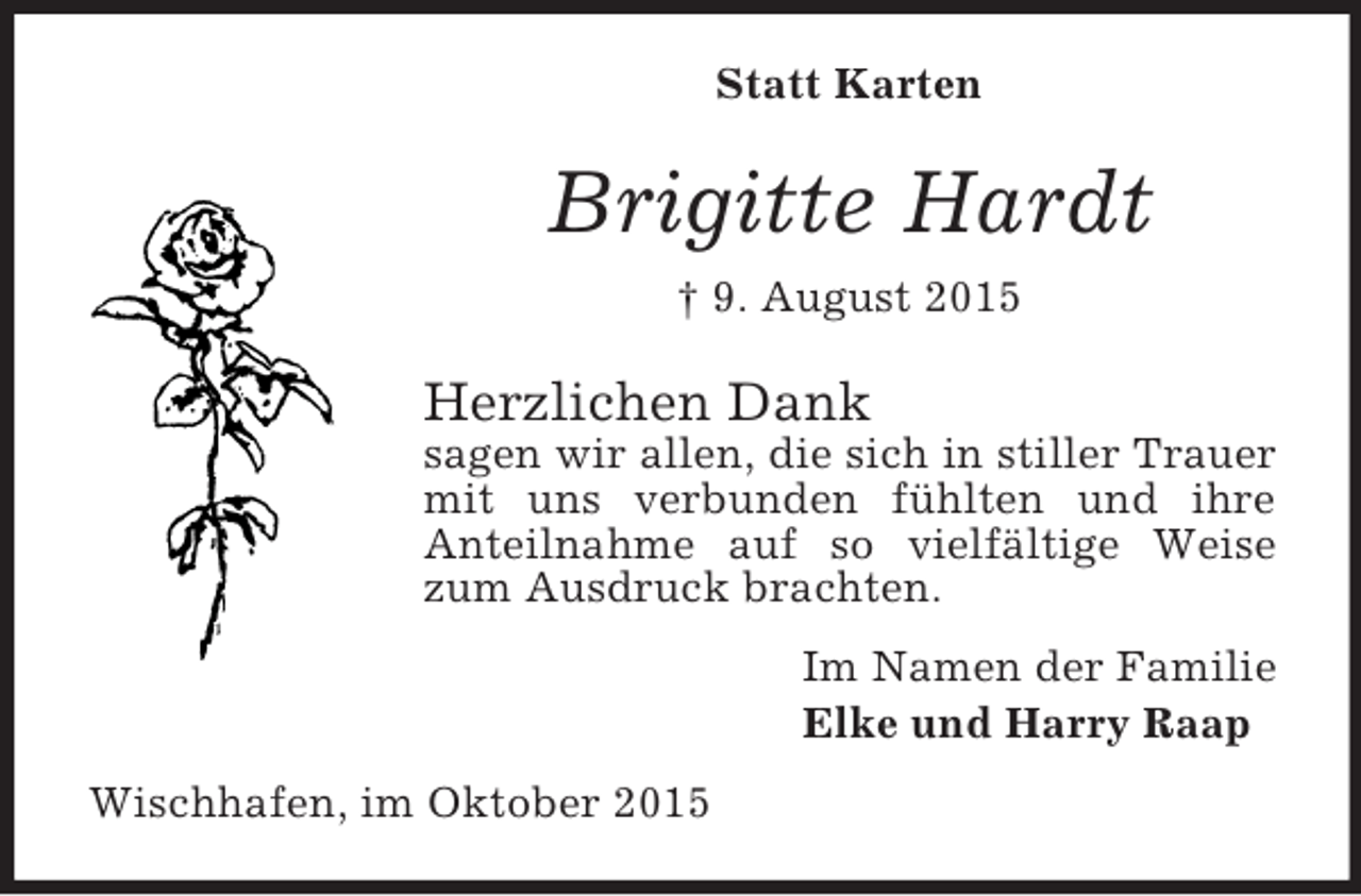 <p>Statt Karten<br />Brigitte Hardt<br />† 9. August 2015<br />Herzlichen Dank<br />sagen wir allen, die sich in stiller Trauer mit uns verbunden fühlten und ihre<br />Anteilnahme auf so vielfältige Weise zum Ausdruck brachten.<br />Im Namen der Familie<br />Elke und Harry Raap<br />Wischhafen, im Oktober 2015</p>