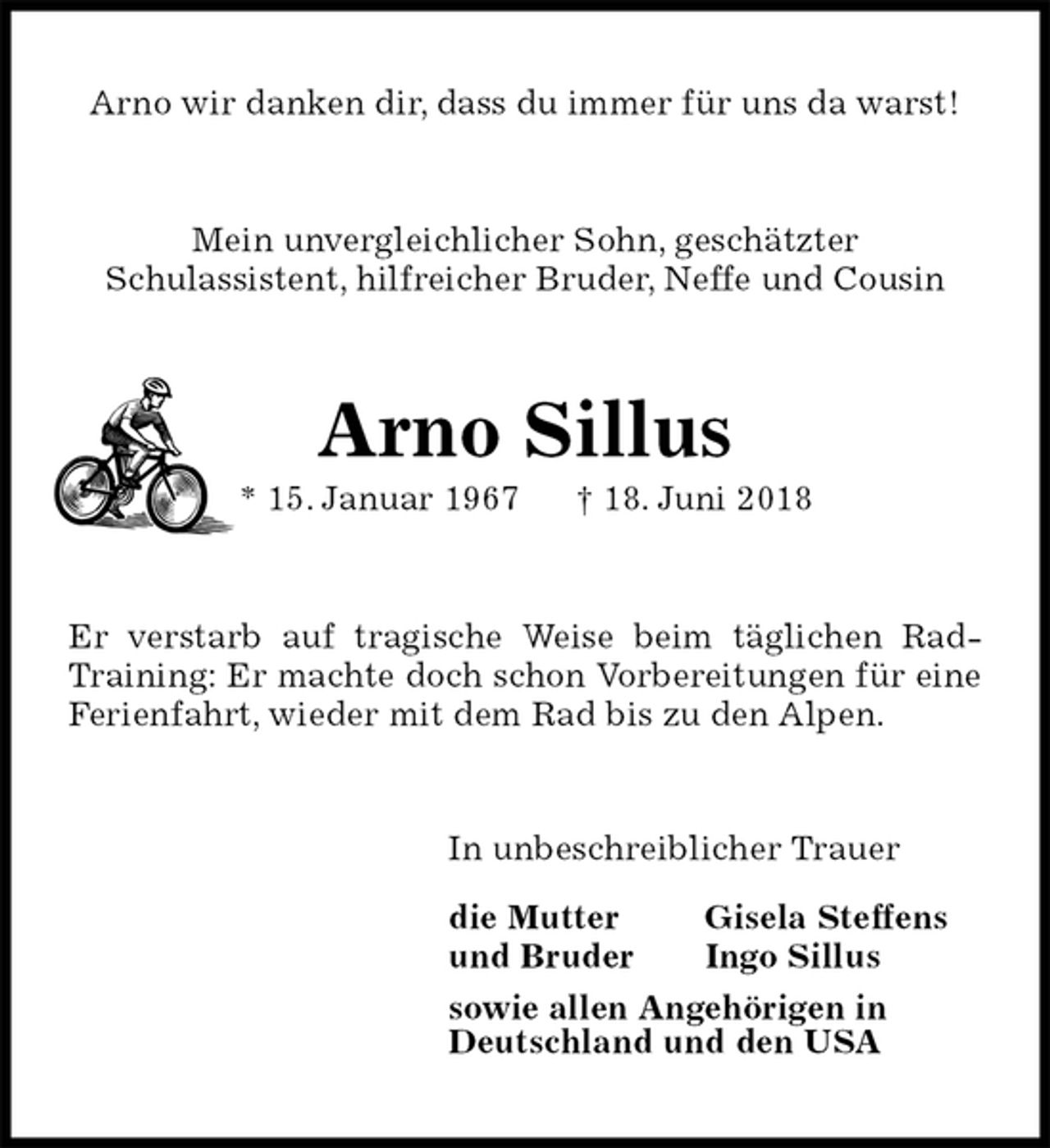 <p>Arno wir danken dir, dass du immer für uns da warst!<br />Mein unvergleichlicher Sohn, geschätzter<br />Schulassistent, hilfreicher Bruder, Neffe und Cousin<br />Arno Sillus<br />* 15. Januar 1967 † 18. Juni 2018<br />Er verstarb auf tragische Weise beim täglichen Rad-Training: Er machte doch schon Vorbereitungen für eine Ferienfahrt, wieder mit dem Rad bis zu den Alpen.<br />In unbeschreiblicher Trauer</p>
<p>die Mutter Gisela Steffens<br />und Bruder Ingo Sillus<br />sowie allen Angehörigen in<br />Deutschland und den USA</p>