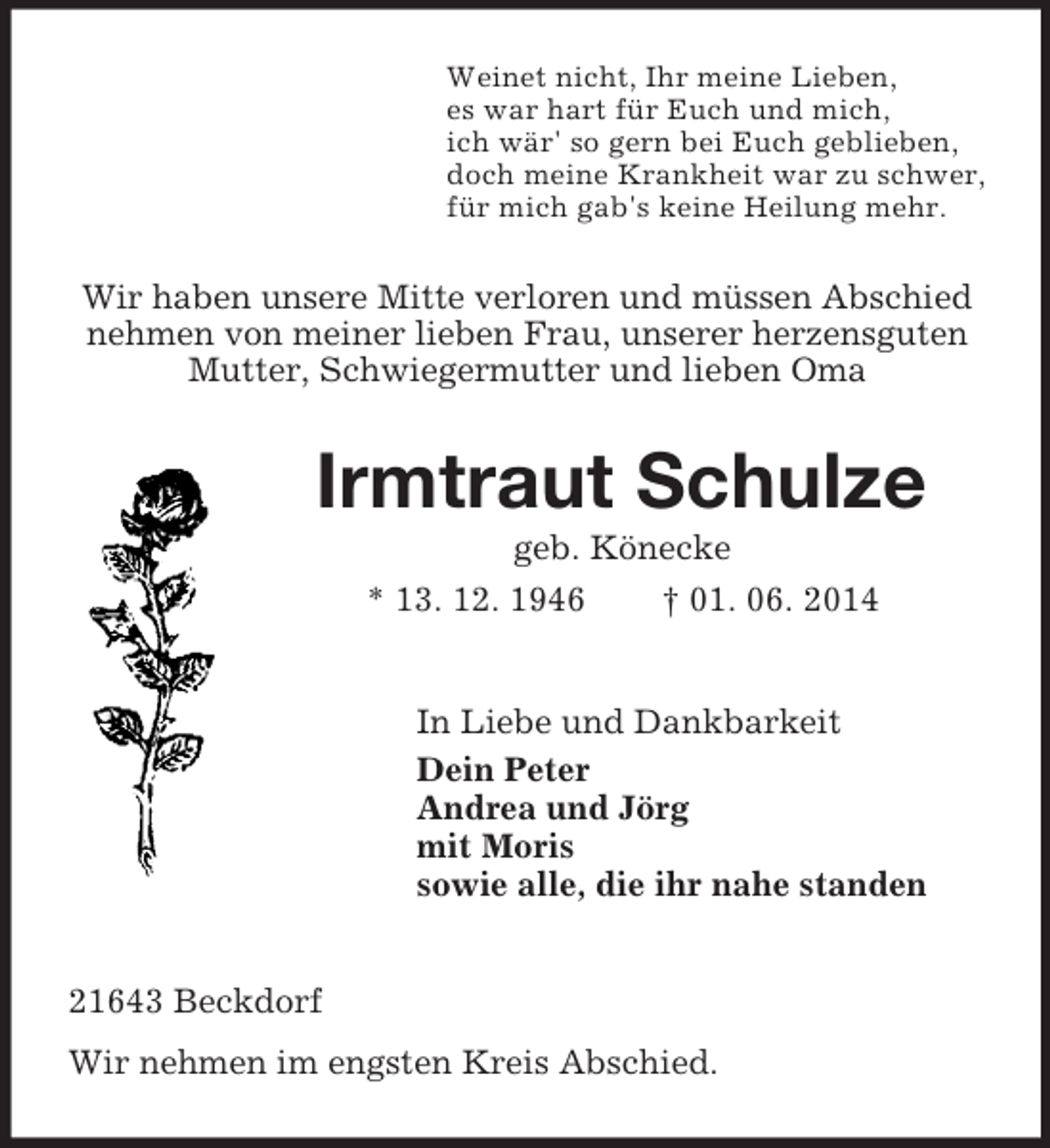 <p>Weinet nicht, Ihr meine Lieben,<br />es war hart für Euch und mich,<br />ich wär' so gern bei Euch geblieben,<br />doch meine Krankheit war zu schwer,<br />für mich gab's keine Heilung mehr.<br />Wir haben unsere Mitte verloren und müssen Abschied nehmen von meiner lieben Frau, unserer herzensguten Mutter, Schwiegermutter und lieben Oma<br />Irmtraut Schulze<br />geb. Könecke<br />* 13. 12. 1946 † 01. 06. 2014<br />In Liebe und Dankbarkeit<br />Dein Peter<br />Andrea und Jörg<br />mit Moris<br />sowie alle, die ihr nahe standen<br />21643 Beckdorf<br />Wir nehmen im engsten Kreis Abschied.</p>
