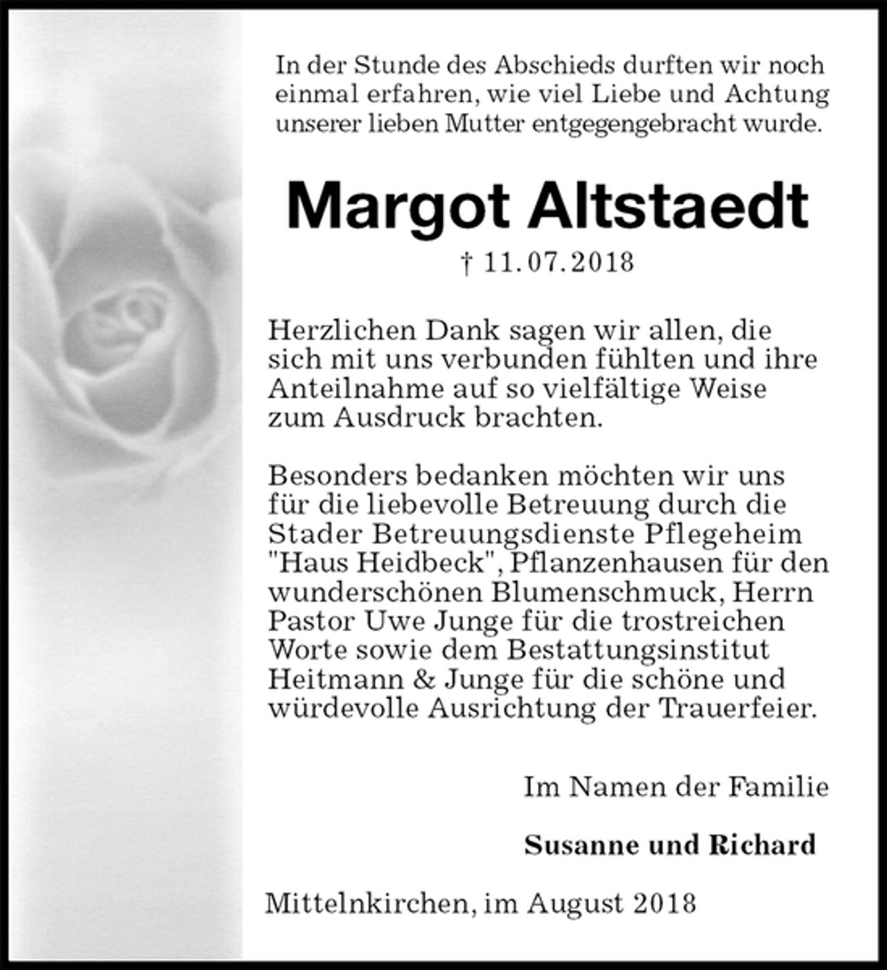 <p>In der Stunde des Abschieds durften wir noch<br />einmal erfahren, wie viel Liebe und Achtung<br />unserer lieben Mutter entgegengebracht wurde.<br />Margot Altstaedt<br />† 11. 07. 2018<br />Herzlichen Dank sagen wir allen, die<br />sich mit uns verbunden fühlten und ihre Anteilnahme auf so vielfältige Weise zum Ausdruck brachten.</p><p>Besonders bedanken möchten wir uns für die liebevolle Betreuung durch die Stader Betreuungsdienste Pflegeheim "Haus Heidbeck", Pflanzenhausen für den<br />wunderschönen Blumenschmuck, Herrn Pastor Uwe Junge für die trostreichen Worte sowie dem Bestattungsinstitut Heitmann &amp; Junge für die schöne und würdevolle Ausrichtung der Trauerfeier.<br />Im Namen der Familie</p><p>Susanne und Richard</p><p>Mittelnkirchen, im August 2018</p>